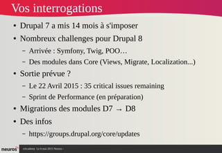 nAcademy Le 6 mai 2015 Neuros -
Vos interrogations
● Drupal 7 a mis 14 mois à s'imposer
● Nombreux challenges pour Drupal 8
– Arrivée : Symfony, Twig, POO…
– Des modules dans Core (Views, Migrate, Localization...)
● Sortie prévue ?
– Le 22 Avril 2015 : 35 critical issues remaining
– Sprint de Performance (en préparation)
● Migrations des modules D7 → D8
● Des infos
– https://groups.drupal.org/core/updates
 