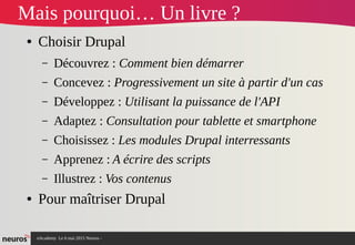 nAcademy Le 6 mai 2015 Neuros -
Mais pourquoi… Un livre ?
● Choisir Drupal
– Découvrez : Comment bien démarrer
– Concevez : Progressivement un site à partir d'un cas
– Développez : Utilisant la puissance de l'API
– Adaptez : Consultation pour tablette et smartphone
– Choisissez : Les modules Drupal interressants
– Apprenez : A écrire des scripts
– Illustrez : Vos contenus
● Pour maîtriser Drupal
 