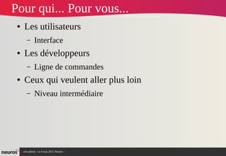 nAcademy Le 6 mai 2015 Neuros -
Pour qui... Pour vous...
● Les utilisateurs
– Interface
● Les développeurs
– Ligne de commandes
● Ceux qui veulent aller plus loin
– Niveau intermédiaire
 