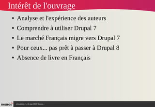 nAcademy Le 6 mai 2015 Neuros -
Intérêt de l'ouvrage
● Analyse et l'expérience des auteurs
● Comprendre à utiliser Drupal 7
● Le marché Français migre vers Drupal 7
● Pour ceux... pas prêt à passer à Drupal 8
● Absence de livre en Français
 