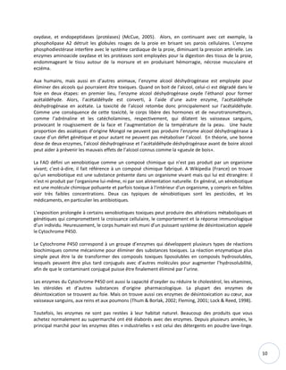 10
oxydase, et endopeptidases (protéases) (McCue, 2005). Alors, en continuant avec cet exemple, la
phospholipase A2 détruit les globules rouges de la proie en brisant ses parois cellulaires. L’enzyme
phosphodiestérase interfère avec le système cardiaque de la proie, diminuant la pression artérielle. Les
enzymes aminoacide oxydase et les protéases sont employées pour la digestion des tissus de la proie,
endommageant le tissu autour de la morsure et en produisant hémorragie, nécrose musculaire et
eczéma.
Aux humains, mais aussi en d’autres animaux, l’enzyme alcool déshydrogénase est employée pour
éliminer des alcools qui pourraient être toxiques. Quand on boit de l’alcool, celui-ci est dégradé dans le
foie en deux étapes: en premier lieu, l’enzyme alcool déshydrogénase oxyde l’éthanol pour former
acétaldéhyde. Alors, l’acétaldéhyde est converti, à l’aide d’une autre enzyme, l’acétaldéhyde
déshydrogénase en acétate. La toxicité de l’alcool retombe donc principalement sur l’acétaldéhyde.
Comme une conséquence de cette toxicité, le corps libère des hormones et de neurotransmetteurs,
comme l’adrénaline et les catécholamines, respectivement, qui dilatent les vaisseaux sanguins,
provocant le rougissement de la face et l’augmentation de la température de la peau. Une haute
proportion des asiatiques d’origine Mongol ne peuvent pas produire l’enzyme alcool déshydrogénase à
cause d’un défet génétique et pour autant ne peuvent pas métaboliser l’alcool. En théorie, une bonne
dose de deux enzymes, l’alcool déshydrogénase et l’acétaldéhyde déshydrogénase avant de boire alcool
peut aider à prévenir les mauvais effets de l’alcool connus comme la «gueule de bois».
La FAO défini un xenobiotique comme un composé chimique qui n’est pas produit par un organisme
vivant; c’est-à-dire, il fait référence à un composé chimique fabriqué. A Wikipedia (France) on trouve
qu’un xenobiotique est une substance présente dans un organisme vivant mais qui lui est étrangère: il
n'est ni produit par l'organisme lui-même, ni par son alimentation naturelle. En général, un xénobiotique
est une molécule chimique polluante et parfois toxique à l'intérieur d'un organisme, y compris en faibles
voir très faibles concentrations. Deux cas typiques de xénobiotiques sont les pesticides, et les
médicaments, en particulier les antibiotiques.
L’exposition prolongée à certains xenobiotiques toxiques peut produire des altérations métaboliques et
génétiques qui compromettent la croissance cellulaire, le comportement et la réponse immunologique
d’un individu. Heureusement, le corps humain est muni d’un puissant système de désintoxication appelé
le Cytochrome P450.
Le Cytochrome P450 correspond à un groupe d’enzymes qui développent plusieurs types de réactions
biochimiques comme mécanisme pour éliminer des substances toxiques. La réaction enzymatique plus
simple peut être la de transformer des composés toxiques liposolubles en composés hydrosolubles,
lesquels peuvent être plus tard conjugués avec d’autres molécules pour augmenter l’hydrosolubilité,
afin de que le contaminant conjugué puisse être finalement éliminé par l’urine.
Les enzymes du Cytochrome P450 ont aussi la capacité d’oxyder ou réduire le cholestérol, les vitamines,
les stéroïdes et d’autres substances d’origine pharmacologique. La plupart des enzymes de
désintoxication se trouvent au foie. Mais on trouve aussi ces enzymes de désintoxication au cœur, aux
vaisseaux sanguins, aux reins et aux poumons (Thum & Borlak, 2002; Fleming, 2001; Lock & Reed, 1998).
Toutefois, les enzymes ne sont pas restées à leur habitat naturel. Beaucoup des produits que vous
achetez normalement au supermarché ont été élaborés avec des enzymes. Depuis plusieurs années, le
principal marché pour les enzymes dites « industrielles » est celui des détergents en poudre lave-linge.
 