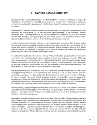 12
3 ENZYMES DANS LA NUTRITION
La découverte des enzymes et de son rôle à la nutrition a été faite en forme parallèle avec la découverte
des vitamines et des minéraux. Vers 1930, quand les enzymes ont commencé à intéresser les chercheurs
en biochimie, quelques 80 enzymes avaient été identifiées. Aujourd’hui, plus de cinq mille enzymes sont
reconnues.
Possiblement, la première étude qui proportionne une indication sur l’important rôle des enzymes à la
nutrition a été réalisée entre 1932 et 1942 par le Dr Francis Pottenger, Jr., en Monrovia, California
(Pottenger, 1995). Pottenger fabriquait des extraits d’adrénaline et employait des chats pour prouver
son efficacité. Bientôt, il s’aperçu de la précaire santé de ses animaux, son pauvre taux de survie post-
opératoire et des symptômes généraux de dénutrition aux chatons qui naissaient.
Au début, Pottenger alimentait ses chats avec ce qui était considéré comme une diète de haute qualité
nutritionnelle comprise par des déchets cuits d’abattoir (muscles et organes), lait cru et huile de foie de
morue. Mais à mesure que plus de chats arrivaient pour être nourris, la capacité d’obtenir de la viande
cuite du abattoir fut surpassée et Pottenger se vu obligé à recevoir des déchets de viande crue
provenant d’une autre usine voisine d'emballage de viande.
Il parait que le préjudice des aliments crus a fait que Pottenger séparât le groupe de chats qui recevaient
de la viande cuite y celui des chats qui recevaient de la viande crue. En peu de temps, les différences
entre les deux groupes de chats furent très évidentes et ce fut à ce moment-là que Pottenger pris la
décision d’entreprendre une étude plus contrôlée pour chercher à savoir pourquoi les chats nourris avec
de la viande crue étaient beaucoup plus sains que ses semblables nourris avec de la viande cuite. Cette
étude a inclus au moins 900 chats en quatre générations successives.
Son étude montra que les chats nourris avec de la viande crue étaient uniformes en son poids et son
développement squelettique à chaque génération. Tout au long de sa vie, ces chats restaient résistants
aux infections, aux puces et à d’autres parasites. En plus, ils ne montraient pas de symptômes d’allergie.
En forme générale, ces chats étaient grégaires, amicales et prédictibles dans ses patrons de
comportement. Ils se reproduisaient de manière homogène, génération après génération et les chats
nouveau-nés montraient un poids approprié. Les malformations étaient moindres et les chattes avaient
en moyenne cinq chatons par portée, qui étaient nourris par sa mère sans aucun problème.
Dans l’autre côté, a la première génération de chats nourris avec de la viande cuite, les félins montraient
des symptômes de maladies dégénératives chroniques tels que allergies, asthme, arthrite – rhumatoïde
et ostéo - ; cancer; des maladies du cœur; des maladies des reins, du foie et de la tyroïdes; des maladies
dentales et finalement, ostéoporose.
La deuxième génération de chats nourris avec de la viande cuite montra les mêmes maladies, mais dans
une forme plus sévère. La plupart des chats naissaient prématurément ou naissaient déjà malades. A la
troisième génération, les chats nouveau-nés pouvaient à peine vivre pour quelques six mois. Après la
quatrième génération, Pottenger n’a pas pu continuer son étude car les chats étaient infertiles et ne se
reproduiraient plus. Également, ce groupe de chats donnait naissance à de portées très hétérogènes,
avec des poids et des patrons squelettiques très variés. Ces animaux étaient aussi très irritables ;
quelque femelles étaient difficiles à traiter; par contre, les mâles étaient excessivement dociles jusqu’au
 