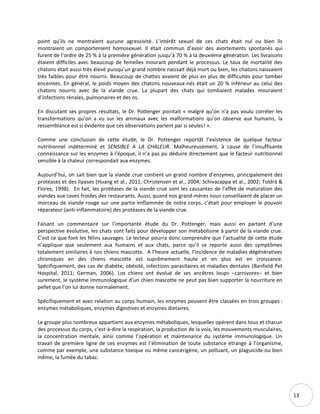 13
point qu’ils ne montraient aucune agressivité. L’intérêt sexuel de ces chats était nul ou bien ils
montraient un comportement homosexuel. Il était commun d’avoir des avortements spontanés qui
furent de l’ordre de 25 % à la première génération jusqu’à 70 % à la deuxième génération. Les livraisons
étaient difficiles avec beaucoup de femelles mourant pendant le processus. Le taux de mortalité des
chatons était aussi très élevé puisqu’un grand nombre naissait déjà mort ou bien, les chatons naissaient
très faibles pour être nourris. Beaucoup de chattes avaient de plus en plus de difficultés pour tomber
enceintes. En général, le poids moyen des chatons nouveaux-nés était un 20 % inférieur au celui des
chatons nourris avec de la viande crue. La plupart des chats qui tombaient malades mouraient
d’infections rénales, pulmonaires et des os.
En discutant ses propres résultats, le Dr. Pottenger pointait « malgré qu’on n’a pas voulu corréler les
transformations qu’on a vu sur les animaux avec les malformations qu’on observe aux humains, la
ressemblance est si évidente que ces observations parlent par si seules! ».
Comme une conclusion de cette étude, le Dr. Pottenger reportât l’existence de quelque facteur
nutritionnel indéterminé et SENSIBLE A LA CHALEUR. Malheureusement, à cause de l’insuffisante
connaissance sur les enzymes à l’époque, il n’a pas pu déduire directement que le facteur nutritionnel
sensible à la chaleur correspondait aux enzymes.
Aujourd’hui, on sait bien que la viande crue contient un grand nombre d’enzymes, principalement des
protéases et des lipases (Huang et al., 2011; Christensen et al., 2004; Schivazappa et al., 2002; Toldrá &
Flores, 1998). En fait, les protéases de la viande crue sont les causantes de l’effet de maturation des
viandes aux caves froides des restaurants. Aussi, quand nos grand-mères nous conseillaient de placer un
morceau de viande rouge sur une partie enflammée de notre corps, c’était pour employer le pouvoir
réparateur (anti-inflammatoire) des protéases de la viande crue.
Faisant un commentaire sur l’importante étude du Dr. Pottenger, mais aussi en partant d’une
perspective évolutive, les chats sont faits pour développer son métabolisme à partir de la viande crue.
C’est ce que font les félins sauvages. Le lecteur pourra donc comprendre que l’actualité de cette étude
n’applique que seulement aux humains et aux chats, parce qu’il se reporte aussi des symptômes
totalement similaires à nos chiens mascotte. A l’heure actuelle, l’incidence de maladies dégénératives
chroniques en des chiens mascotte est suprêmement haute et en plus est en croissance.
Spécifiquement, des cas de diabète, obésité, infections parasitaires et maladies dentales (Banfield Pet
Hospital, 2011; German, 2006). Los chiens ont évolué de ses ancêtres loups –carnivores– et bien
surement, le système immunologique d’un chien mascotte ne peut pas bien supporter la nourriture en
pellet que l’on lui donne normalement.
Spécifiquement et avec relation au corps humain, les enzymes peuvent être classées en trois groupes :
enzymes métaboliques, enzymes digestives et enzymes dietaires.
Le groupe plus nombreux appartient aux enzymes métaboliques, lesquelles opèrent dans tous et chacun
des processus du corps, c’est-à-dire la respiration, la production de la voix, les mouvements musculaires,
la concentration mentale, ainsi comme l’opération et maintenance du système immunologique. Un
travail de première ligne de ces enzymes est l’élimination de toute substance étrange à l’organisme,
comme par exemple, une substance toxique ou même cancérigène, un polluant, un plaguicide ou bien
même, la fumée du tabac.
 