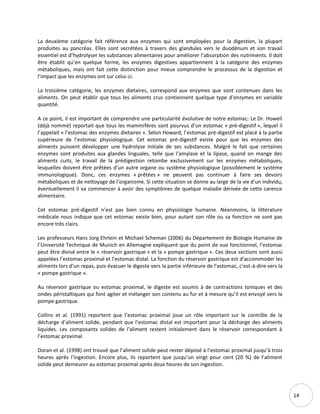 14
La deuxième catégorie fait référence aux enzymes qui sont employées pour la digestion, la plupart
produites au pancréas. Elles sont secrétées à travers des glandules vers le duodénum et son travail
essentiel est d’hydrolyser les substances alimentaires pour améliorer l’absorption des nutriments. Il doit
être établit qu’en quelque forme, les enzymes digestives appartiennent à la catégorie des enzymes
métaboliques, mais ont fait cette distinction pour mieux comprendre le processus de la digestion et
l’impact que les enzymes ont sur celui-ci.
La troisième catégorie, les enzymes dietaires, correspond aux enzymes que sont contenues dans les
aliments. On peut établir que tous les aliments crus contiennent quelque type d’enzymes en variable
quantité.
A ce point, il est important de comprendre une particularité évolutive de notre estomac: Le Dr. Howell
(déjà nommé) reportait que tous les mammifères sont pourvus d’un estomac « pré-digestif », lequel il
l’appelait « l’estomac des enzymes dietaires ». Selon Howard, l’estomac pré-digestif est placé à la partie
supérieure de l’estomac physiologique. Cet estomac pré-digestif existe pour que les enzymes des
aliments puissent développer une hydrolyse initiale de ses substances. Malgré le fait que certaines
enzymes sont produites aux glandes linguales, telle que l’amylase et la lipase, quand on mange des
aliments cuits, le travail de la prédigestion retombe exclusivement sur les enzymes métaboliques,
lesquelles doivent être prêtées d’un autre organe ou système physiologique (possiblement le système
immunologique). Donc, ces enzymes « prêtées » ne peuvent pas continuer à faire ses devoirs
métaboliques et de nettoyage de l’organisme. Si cette situation se donne au large de la vie d’un individu,
éventuellement il va commencer à avoir des symptômes de quelque maladie dérivée de cette carence
alimentaire.
Cet estomac pré-digestif n’est pas bien connu en physiologie humaine. Néanmoins, la littérature
médicale nous indique que cet estomac existe bien, pour autant son rôle ou sa fonction ne sont pas
encore très clairs.
Les professeurs Hans Jorg Ehrlein et Michael Scheman (2006) du Département de Biologie Humaine de
l’Université Technique de Munich en Allemagne expliquent que du point de vue fonctionnel, l’estomac
peut être divisé entre le « réservoir gastrique » et la « pompe gastrique ». Ces deux sections sont aussi
appelées l’estomac proximal et l’estomac distal. La fonction du réservoir gastrique est d'accommoder les
aliments lors d’un repas, puis évacuer le digeste vers la partie inférieure de l’estomac, c’est-à-dire vers la
« pompe gastrique ».
Au réservoir gastrique ou estomac proximal, le digeste est soumis à de contractions toniques et des
ondes péristaltiques qui font agiter et mélanger son contenu au fur et à mesure qu’il est envoyé vers la
pompe gastrique.
Collins et al. (1991) reportent que l’estomac proximal joue un rôle important sur le contrôle de la
décharge d’aliment solide, pendant que l’estomac distal est important pour la décharge des aliments
liquides. Les composants solides de l’aliment restent initialement dans le réservoir correspondant à
l’estomac proximal.
Doran et al. (1998) ont trouvé que l’aliment solide peut rester déposé à l’estomac proximal jusqu’à trois
heures après l’ingestion. Encore plus, ils reportent que jusqu’un vingt pour cent (20 %) de l’aliment
solide peut demeurer au estomac proximal après deux heures de son ingestion.
 
