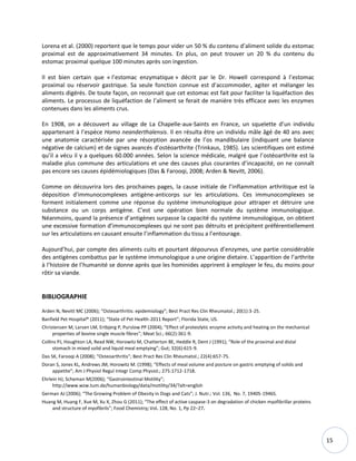 15
Lorena et al. (2000) reportent que le temps pour vider un 50 % du contenu d’aliment solide du estomac
proximal est de approximativement 34 minutes. En plus, on peut trouver un 20 % du contenu du
estomac proximal quelque 100 minutes après son ingestion.
Il est bien certain que « l’estomac enzymatique » décrit par le Dr. Howell correspond à l’estomac
proximal ou réservoir gastrique. Sa seule fonction connue est d'accommoder, agiter et mélanger les
aliments digérés. De toute façon, on reconnait que cet estomac est fait pour faciliter la liquéfaction des
aliments. Le processus de liquéfaction de l’aliment se ferait de manière très efficace avec les enzymes
contenues dans les aliments crus.
En 1908, on a découvert au village de La Chapelle-aux-Saints en France, un squelette d’un individu
appartenant à l’espèce Homo neanderthalensis. Il en résulta être un individu mâle âgé de 40 ans avec
une anatomie caractérisée par une résorption avancée de l’os mandibulaire (indiquant une balance
négative de calcium) et de signes avancés d’ostéoarthrite (Trinkaus, 1985). Les scientifiques ont estimé
qu’il a vécu il y a quelques 60.000 années. Selon la science médicale, malgré que l’ostéoarthrite est la
maladie plus commune des articulations et une des causes plus courantes d’incapacité, on ne connaît
pas encore ses causes épidémiologiques (Das & Farooqi, 2008; Arden & Nevitt, 2006).
Comme on découvrira lors des prochaines pages, la cause initiale de l’inflammation arthritique est la
déposition d'immunocomplexes antigène-anticorps sur les articulations. Ces immunocomplexes se
forment initialement comme une réponse du système immunologique pour attraper et détruire une
substance ou un corps antigène. C’est une opération bien normale du système immunologique.
Néanmoins, quand la présence d’antigènes surpasse la capacité du système immunologique, on obtient
une excessive formation d’immunocomplexes qui ne sont pas détruits et précipitent préférentiellement
sur les articulations en causant ensuite l’inflammation du tissu a l’entourage.
Aujourd’hui, par compte des aliments cuits et pourtant dépourvus d’enzymes, une partie considérable
des antigènes combattus par le système immunologique a une origine dietaire. L’apparition de l’arthrite
à l’histoire de l’humanité se donne après que les hominides apprirent à employer le feu, du moins pour
rôtir sa viande.
BIBLIOGRAPHIE
Arden N, Nevitt MC (2006); “Osteoarthritis: epidemiology”; Best Pract Res Clin Rheumatol.; 20(1):3-25.
Banfield Pet Hospital® (2011); “State of Pet Health-2011 Report”; Florida State, US.
Christensen M, Larsen LM, Ertbjerg P, Purslow PP (2004); “Effect of proteolytic enzyme activity and heating on the mechanical
properties of bovine single muscle fibres”; Meat Sci.; 66(2):361-9.
Collins PJ, Houghton LA, Read NW, Horowitz M, Chatterton BE, Heddle R, Dent J (1991); “Role of the proximal and distal
stomach in mixed solid and liquid meal emptying”; Gut; 32(6):615-9.
Das SK, Farooqi A (2008); “Osteoarthritis”; Best Pract Res Clin Rheumatol.; 22(4):657-75.
Doran S, Jones KL, Andrews JM, Horowitz M. (1998); “Effects of meal volume and posture on gastric emptying of solids and
appetite”; Am J Physiol Regul Integr Comp Physiol.; 275:1712-1718.
Ehrlein HJ, Scheman M(2006); “Gastrointestinal Motility”;
http://www.wzw.tum.de/humanbiology/data/motility/34/?alt=english
German AJ (2006); “The Growing Problem of Obesity in Dogs and Cats”; J. Nutr.; Vol. 136, No. 7, 1940S-1946S.
Huang M, Huang F, Xue M, Xu X, Zhou G (2011); “The effect of active caspase-3 on degradation of chicken myofibrillar proteins
and structure of myofibrils”; Food Chemistry; Vol. 128, No. 1, Pp 22–27.
 
