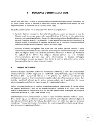 17
4 DEFICIENCE D’ENZYMES A LA DIETE
La déficience d’enzymes à la diète ne permet pas l’appropriée hydrolyse des composés alimentaires, ce
qui donne comme résultat la présence de particules d’aliment non-digérées qui ne peuvent pas être
employées comme de nutriments par les cellules (Loomis, 1999):
Ces particules non-digérées ont alors deux possibles chemins au corps humain:
1) Particules d’aliment non-digérées d’un taille telle qu’elles ne peuvent pas traverser la paroi de
l’intestin vers le système portal, donc elles restent à l’intérieur de l’intestin où elles subissent des
processus anormaux de putréfaction, donnant lieu à des toxines qui sont absorbées à travers de la
paroi de l’intestin et amenées à la circulation. En plus, la putréfaction de nourriture non-digérée a
l’intestin produit la pathologie de dysbiose bactérienne et le syndrome d’hyperperméabilité
intestinale, lesquels seront aussi étudiés dans les prochaines pages.
2) Particules d’aliment non-digérées mais d’une taille telle qu’elles peuvent traverser la paroi
intestinale vers le système portal ou elles sont reconnues par le système immunologique comme
étant des antigènes. Donc, pour autant elles activent les mécanismes de défense qui cherchent à
les capturer et les détruire. Ces antigènes dietaires donnent lieu à la formation
d’immunocomplexes, provocant des cadres inflammatoires et d’autres pathologies
immunologiques connexes qui peuvent être décrites à partir du phénomène connu comme
Leucocytose Digestive. Ce qui est aussi décrit en suite.
4.1 DYSBIOSE BACTERIENNE
La relation du corps avec sa flore bactérienne intestinale est SYMBIOTIQUE; c’est-à-dire une association
entre deux entités à bénéfices réciproques. Elie Metchinkoff – biologiste russe qui reçut le Prix Nobel de
Médicine en 1908 – a popularisé l’idée de la « dys-symbiose » ou « dysbiose » en indiquant une
condition dans laquelle la flore intestinale commençait à produire des effets adverses sur la santé d’un
individu. Metchinkoff affirmait que les amines toxiques produites par la putréfaction des résidus
alimentaires au lumen de l’intestin étaient la cause des maladies dégénératives.
La flore intestinale humaine est un complexe écosystème dans lequel coexistent plus de 100.000 billions
de bactéries appartenant à plus de 500 espèces différentes (Bourlioux et al., 2012). Cette biote
intestinale a des fonctions surprenantes et en fait, elle a été décrite comme un « organe métabolique »
additionnel (Burcelin et al., 2013; Fava & Danese, 2011).
Le biote intestinal réside primordialement au côlon, où il peut trouver les nutriments dont il en a besoin.
D’une manière logique, ses nutriments proviennent des aliments qui n’ont pas été totalement digérés et
absorbés dans l’intestin grêle d’un individu. Essentiellement, il en existe deux types de processus
microbiens à l’intérieur de l’intestin : fermentation des carbohydrates et fermentation des protéines -
plus communément appelée putréfaction -.
 