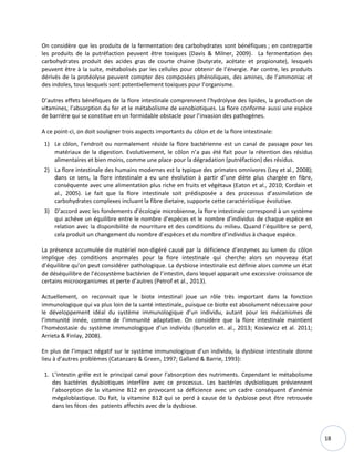 18
On considère que les produits de la fermentation des carbohydrates sont bénéfiques ; en contrepartie
les produits de la putréfaction peuvent être toxiques (Davis & Milner, 2009). La fermentation des
carbohydrates produit des acides gras de courte chaine (butyrate, acétate et propionate), lesquels
peuvent être à la suite, métabolisés par les cellules pour obtenir de l’énergie. Par contre, les produits
dérivés de la protéolyse peuvent compter des composées phénoliques, des amines, de l’ammoniac et
des indoles, tous lesquels sont potentiellement toxiques pour l’organisme.
D’autres effets bénéfiques de la flore intestinale comprennent l’hydrolyse des lipides, la production de
vitamines, l’absorption du fer et le métabolisme de xenobiotiques. La flore conforme aussi une espèce
de barrière qui se constitue en un formidable obstacle pour l’invasion des pathogènes.
A ce point-ci, on doit souligner trois aspects importants du côlon et de la flore intestinale:
1) Le côlon, l’endroit ou normalement réside la flore bactérienne est un canal de passage pour les
matériaux de la digestion. Evolutivement, le côlon n’a pas été fait pour la rétention des résidus
alimentaires et bien moins, comme une place pour la dégradation (putréfaction) des résidus.
2) La flore intestinale des humains modernes est la typique des primates omnivores (Ley et al., 2008);
dans ce sens, la flore intestinale a eu une évolution à partir d’une diète plus chargée en fibre,
conséquente avec une alimentation plus riche en fruits et végétaux (Eaton et al., 2010; Cordain et
al., 2005). Le fait que la flore intestinale soit prédisposée a des processus d’assimilation de
carbohydrates complexes incluant la fibre dietaire, supporte cette caractéristique évolutive.
3) D’accord avec les fondements d’écologie microbienne, la flore intestinale correspond à un système
qui achève un équilibre entre le nombre d’espèces et le nombre d’individus de chaque espèce en
relation avec la disponibilité de nourriture et des conditions du milieu. Quand l’équilibre se perd,
cela produit un changement du nombre d’espèces et du nombre d’individus à chaque espèce.
La présence accumulée de matériel non-digéré causé par la déficience d’enzymes au lumen du côlon
implique des conditions anormales pour la flore intestinale qui cherche alors un nouveau état
d’équilibre qu’on peut considérer pathologique. La dysbiose intestinale est définie alors comme un état
de déséquilibre de l’écosystème bactérien de l’intestin, dans lequel apparait une excessive croissance de
certains microorganismes et perte d’autres (Petrof et al., 2013).
Actuellement, on reconnait que le biote intestinal joue un rôle très important dans la fonction
immunologique qui va plus loin de la santé intestinale, puisque ce biote est absolument nécessaire pour
le développement idéal du système immunologique d’un individu, autant pour les mécanismes de
l’immunité innée, comme de l’immunité adaptative. On considère que la flore intestinale maintient
l’homéostasie du système immunologique d’un individu (Burcelin et. al., 2013; Kosiewicz et al. 2011;
Arrieta & Finlay, 2008).
En plus de l’impact négatif sur le système immunologique d’un individu, la dysbiose intestinale donne
lieu à d’autres problèmes (Catanzaro & Green, 1997; Galland & Barrie, 1993):
1. L’intestin grêle est le principal canal pour l’absorption des nutriments. Cependant le métabolisme
des bactéries dysbiotiques interfère avec ce processus. Les bactéries dysbiotiques préviennent
l’absorption de la vitamine B12 en provocant sa déficience avec un cadre conséquent d’anémie
mégaloblastique. Du fait, la vitamine B12 qui se perd à cause de la dysbiose peut être retrouvée
dans les fèces des patients affectés avec de la dysbiose.
 