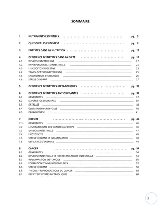 2
SOMMAIRE
1 NUTRIMENTS ESSENTIELS . . . . . . . . . . . . . . . . . . . . . . . . . . . . . . . . . . . . . . . . . . pg. 5
2 QUE SONT LES ENZYMES? . . . . . . . . . . . . . . . . . . . . . . . . . . . . . . . . . . . . . . . . . . pg. 9
3 ENZYMES DANS LA NUTRITION . . . . . . . . . . . . . . . . . . . . . . . . . . . . . . . . . . . . . . . . pg. 12
4 DEFICIENCE D’ENZYMES DANS LA DIETE . . . . . . . . . . . . . . . . . . . . . . . . . . . . . . . pg. 17
4.1 DYSBIOSE BACTERIENNE …………………………………………………………………………………………………………. 17
4.2 HYPERPERMEABILITE INTESTINALE …………………………………………………………………………………….…. 21
4.3 LEUCOCYTOSE DIGESTIVE ……………………………………………………………………………………..………………… 23
4.4 TRANSLOCATION BACTERIENNE …………………….……………………………………………………………........…… 25
4.5 ENDOTOXEMIE SYSTEMIQUE ……………………………………………………………………………….………………… 26
4.6 STRESS OXYDANT ……………………………………………………………………………………………………………………… 27
5 DEFICIENCE D’ENZYMES METABOLIQUES . . . . . . . . . . . . . . . . . . . . . . . . . . . . . . . pg. 33
6 DEFICIENCE D’ENZYMES ANTIOXYDANTES . . . . . . . . . . . . . . . . . . . . . . . . . . . . . pg. 37
6.1 GENERALITES ……………………………………………………………………………………………………………………..…….… 37
6.2 SUPEROXYDE DISMUTASE ………………………………………………………………………………….………………..……. 39
6.3 CATALASE ………………………………………………………………………………………………………………..……..…………. 40
6.4 GLUTATHION PEROXYDASE ………………………….…………………………………………………………………..………… 40
6.5 PARAOXONASE ………………………………………………….….…….…………………………………………..……...…………. 41
7 OBESITE . . . . . . . . . . . . . . . . . . . . . . . . . . . . . . . . . . . . . . . . . . . . . . . . . . pg. 46
7.1. GENERALITES ……………………………………………………………………………………………………..…..………………… 46
7.2 LE METABOLISME DES GRAISSES AU CORPS ……………………………………. ……………………………………….. 46
7.3 DYSBIOSE INTESTINALE …………………………………………………………………………………………………………..… 47
7.4 LIPOTOXICITE …………………………………………………………………………………………………………………..…………… 48
7.5 STRESS OXYDANT ET INFLAMMATION …………………………………………………………………………………….…… 48
7.6 DEFICIENCE D’ENZYMES …………………………………………………………………………………………...…………………. 49
8 CANCER . . . . . . . . . . . . . . . . . . . . . . . . . . . . . . . . . . . . . . . . . . . . . . . . . . pg. 54
8.1 GENERALITES ……………………………………………………………………………………………………………..……………… 54
8.2 DYSBIOSE INTESTINALE ET HIPERPERMEABILITE INTESTINALE ………………………….………………..……… 54
8.3 INFLAMMATION SYSTEMIQUE …………………………………………………………………………………………..……… 56
8.4 FORMATION D’IMMUNOCOMPLEXES ……………………………………………………………………….………………… 57
8.5 STRESS OXYDANT ……………………………………………………………………………………………………….………….…… 58
8.6 THEORIE TROPHOBLASTIQUE DU CANCER …………….……………………………………………….………….………… 58
8.7 DEFICIT D’ENZYMES METABOLIQUES …………………………………......…………………………………….……………… 60
 
