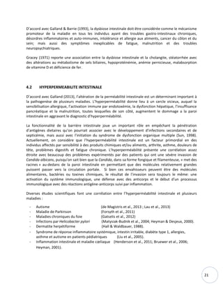 21
D’accord avec Galland & Barrie (1993), la dysbiose intestinale doit être considérée comme le mécanisme
promoteur de la maladie en tous les individus ayant des troubles gastro-intestinaux chroniques,
désordres inflammatoires et auto-immunes, intolérance et allergie aux aliments, cancer du côlon et du
sein; mais aussi des symptômes inexplicables de fatigue, malnutrition et des troubles
neuropsychiatriques.
Gracey (1971) reporte une association entre la dysbiose intestinale et la cholangite, stéatorrhée avec
des altérations au métabolisme de sels biliaires, hypoprotéinémie, anémie pernicieuse, malabsorption
de vitamine D et déficience de fer.
4.2 HYPERPERMEABILITE INTESTINALE
D’accord avec Galland (2013), l’altération de la perméabilité intestinale est un déterminant important à
la pathogenèse de plusieurs maladies. L’hyperperméabilité donne lieu à un cercle vicieux, auquel la
sensibilisation allergique, l’activation immune par endotoxémie, la dysfonction hépatique, l’insuffisance
pancréatique et la malnutrition, toutes lesquelles de son côté, augmentent le dommage a la paroi
intestinale en aggravant le diagnostic d’hyperperméabilité.
La fonctionnalité de la barrière intestinale joue un important rôle en empêchant la pénétration
d’antigènes dietaires qu’on pourrait associer avec le développement d’infections secondaires et de
septicémie, mais aussi avec l’initiation du syndrome de dysfonction organique multiple (Sun, 1998).
Actuellement, on considère que l’hyperperméabilité intestinale est un facteur primordial en des
individus affectés par sensibilité à des produits chimiques et/ou aliments, arthrite, asthme, douleurs de
tête, problèmes digestifs et fatigue chronique. L’hyperperméabilité présente une corrélation assez
étroite avec beaucoup des problèmes expérimentés par des patients qui ont une sévère invasion de
Candida albicans, puisqu’on sait bien que la Candida, dans sa forme fongique et filamenteuse, « met des
racines » au-dedans de la paroi intestinale en permettant que des molécules relativement grandes
puissent passer vers la circulation portale. Si bien ces envahisseurs peuvent être des molécules
alimentaires, bactéries ou toxines chimiques, le résultat de l’invasion sera toujours le même: une
activation du système immunologique, une défense avec des anticorps et le début d’un processus
immunologique avec des réactions antigène-anticorps suivi par inflammation.
Diverses études scientifiques font une corrélation entre l’hyperperméabilité intestinale et plusieurs
maladies :
- Autisme (de Magistris et al., 2013 ; Lau et al., 2013)
- Maladie de Parkinson (Forsyth et al., 2011)
- Maladies chroniques du foie (Gatselis et al., 2012)
- Infections par Helicobacter pylori (Matysiak-Budnik et al., 2004; Heyman & Desjeux, 2000).
- Dermatite herpétiforme (Hall & Waldbauer, 1988).
- Syndrome de réponse inflammatoire systémique, intestin irritable, diabète type 1, allergies,
asthme et autisme en patients pédiatriques (Liu et al., 2005).
- Inflammation intestinale et maladie cœliaque (Henderson et al., 2011; Bruewer et al., 2006;
Heyman, 2001).
 