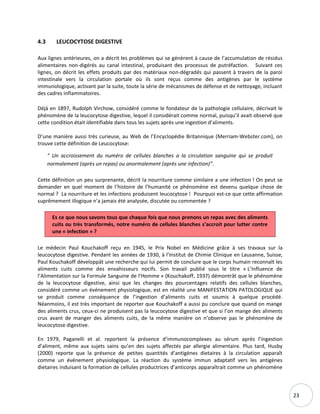 23
4.3 LEUCOCYTOSE DIGESTIVE
Aux lignes antérieures, on a décrit les problèmes qui se génèrent à cause de l’accumulation de résidus
alimentaires non-digérés au canal intestinal, produisant des processus de putréfaction. Suivant ces
lignes, on décrit les effets produits par des matériaux non-dégradés qui passent à travers de la paroi
intestinale vers la circulation portale où ils sont reçus comme des antigènes par le système
immunologique, activant par la suite, toute la série de mécanismes de défense et de nettoyage, incluant
des cadres inflammatoires.
Déjà en 1897, Rudolph Virchow, considéré comme le fondateur de la pathologie cellulaire, décrivait le
phénomène de la leucocytose digestive, lequel il considérait comme normal, puisqu’il avait observé que
cette condition était identifiable dans tous les sujets après une ingestion d’aliments.
D’une manière aussi très curieuse, au Web de l’Encyclopédie Britannique (Merriam-Webster.com), on
trouve cette définition de Leucocytose:
“ Un accroissement du numéro de cellules blanches a la circulation sanguine qui se produit
normalement (après un repas) ou anormalement (après une infection)”.
Cette définition un peu surprenante, décrit la nourriture comme similaire a une infection ! On peut se
demander en quel moment de l’histoire de l’humanité ce phénomène est devenu quelque chose de
normal ? La nourriture et les infections produisent leucocytose ! Pourquoi est-ce que cette affirmation
suprêmement illogique n’a jamais été analysée, discutée ou commentée ?
Es ce que nous savons tous que chaque fois que nous prenons un repas avec des aliments
cuits ou très transformés, notre numéro de cellules blanches s’accroit pour lutter contre
une « infection » ?
Le médecin Paul Kouchakoff reçu en 1945, le Prix Nobel en Médicine grâce à ses travaux sur la
leucocytose digestive. Pendant les années de 1930, à l’Institut de Chimie Clinique en Lausanne, Suisse,
Paul Kouchakoff développât une recherche qui lui permit de conclure que le corps humain reconnaît les
aliments cuits comme des envahisseurs nocifs. Son travail publié sous le titre « L’Influence de
l’Alimentation sur la Formule Sanguine de l’Homme » (Kouchakoff, 1937) démontrât que le phénomène
de la leucocytose digestive, ainsi que les changes des pourcentages relatifs des cellules blanches,
considéré comme un événement physiologique, est en réalité une MANIFESTATION PATOLOGIQUE qui
se produit comme conséquence de l’ingestion d’aliments cuits et soumis à quelque procédé.
Néanmoins, il est très important de reporter que Kouchakoff a aussi pu conclure que quand on mange
des aliments crus, ceux-ci ne produisent pas la leucocytose digestive et que si l’on mange des aliments
crus avant de manger des aliments cuits, de la même manière on n’observe pas le phénomène de
leucocytose digestive.
En 1979, Paganelli et al. reportent la présence d’immunocomplexes au sérum après l’ingestion
d’aliment, même aux sujets sains qu’en des sujets affectés par allergie alimentaire. Plus tard, Husby
(2000) reporte que la présence de petites quantités d’antigènes dietaires à la circulation apparaît
comme un événement physiologique. La réaction du système immun adaptatif vers les antigènes
dietaires induisant la formation de cellules productrices d’anticorps apparaîtrait comme un phénomène
 