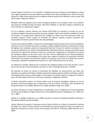 24
normal localisé à l’intestin et à la circulation. Il indiquât aussi que la réponse immunologique se réduit
avec l’âge de l’individu et que cette réponse est limitée en des sujets considérés sains. Alors d’une autre
recherche a 1988, Husby reportât que les antigènes dietaires peuvent être détectés au sérum jusqu’à 48
heures après l’ingestion d’aliment.
Multiples références signalent qu’un excès d’antigènes dietaires a la circulation aurait une corrélation
avec plusieurs maladies de type chronique, entre elles l’obésité, un sujet de la majeure importance qui
sera traité dans un chapitre pour appart.
Ce fut le pédiatre viennois Clemens von Pirquet (1874-1929) qui introduit le concept de que les
complexes antigène-anticorps pourraient causer des maladies. Apres avoir étudié les maladies du sérum
aux humains, il a proposé que l’interaction des antigènes au sérum avec des anticorps du hôte a la
circulation donnait comme résultat la formation de facteurs toxiques, lesquels pouvaient être
responsables des lésions caractéristiques de cette pathologie.
D’accord avec Espinoza (1983), le mécanisme du dommage tissulaire produit par des immunocomplexes,
commence avec la formation de certains complexes solubles antigène-anticorps en présence d’un excès
d’antigènes. Ces complexes solubles se transportent librement à travers le système circulatoire et s’ils
ne sont pas éliminés par le système réticuloendothélial (système formé par un groupe de cellules ayant
la fonction de capturer des particules inertes qui circulent par l’organisme), ils précipitent sur la paroi
des vaisseaux sanguins ou des tissus autour du corps. Apres la déposition de ces immunocomplexes,
d’autres mécanismes immunologiques sont activés pour appeler la présence de leucocytes cherchant
l’élimination du complexe. Ces leucocytes infiltrent les vaisseaux ou les tissus et excrètent des enzymes
lysosomales, lesquelles inévitablement produisent un cadre inflammatoire du tissu voisin.
Les références suivantes indiquent que la présence des antigènes dietaires liés à des anticorps, c’est-à-
dire en formant des immunocomplexes, peut avoir un rôle à l’étiologie de plusieurs maladies :
Des données du Centre de Control et Prévention des Maladies du Gouvernement des Etats Unis
reportent que quelques 50 millions d’adultes présentent quelque type de condition arthritique, arthrite
rhumatoïde, goutte, lupus ou fibromyalgie. Un de chaque cinq adultes reporte un diagnostic d’arthrite.
Aussi, 50 % des adultes de 65 ans ou plus vieux reportent un diagnostic d’arthrite.
L’arthrite rhumatoïde montre une étroite relation avec la présence d’antigènes dietaires et avec la
formation d’immunocomplexes qui se déposent au lieu de la lésion arthritique, selon l’évidence des
études de Hvatum et al. (2006), Hafström et al. (2001) y Kjeldsen-Kragh et al. (1995).
Les lésions tissulaires en lupus érythémateux correspondent aussi à la déposition d’immunocomplexes
formés par des antigènes d’origine dietaire liés à immunoglobulines type A (Akadegawa et al., 2005; Carr
et al., 1987).
Goebel et al. (2008) et Othmana et al. (2008) reportent la présence d’hyperperméabilité intestinale à
des patients affectés avec fibromyalgie.
Faisant référence à la goutte, l’association entre ce type d’arthrite et la diète est hautement reconnue
(Torralba et al., 2012). L’intense réaction caractéristique de la goutte apparait comme une réponse à la
déposition tissulaire de cristaux d’urate mono-sodique (Cronstein & Terkeltaub, 2006; Martinon et al.,
2006).
 