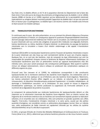 25
Aux Etats Unis, le diabète affecte un 8.3 % de la population (donnée du Département de la Salut des
Etats Unis). C’est à dire qu’un de chaque dix américains est diagnostiqué avec du diabète. Li et al. (2010),
Vaarala (2008) et Carratu et al. (1999) reportent qu’une défectuosité de la perméabilité intestinale
(spécialement au antigène dietaire mannitol) précède l’apparition du diabète tipe 1 et que ceci pourrait
être un facteur pour sa pathogenèses. Le diabète type 1 est reconnu comme une maladie auto-immune
et étant associé à la maladie cœliaque.
4.4 TRANSLOCATION BACTERIENNE
En continuant avec le cours de cette présentation, on a vu comment les aliments dépourvus d’enzymes
causent putréfaction à l’intestin, en conséquence apparait le syndrome d’hyperperméabilité intestinale,
donnant passage indiscriminé de matériaux de l’intestin vers la circulation. Les matériaux qui traversent
la paroi intestinale sont vus comme des antigènes et peuvent être molécules non-dégradés d’aliment,
toxines bactériennes ou même, bactéries d’origine intestinal. Le phénomène du passage de bactéries
intestinales vers la circulation a travers d’un intestin endommagé a été appelé « translocation
bactérienne ».
Vaishnavi (2013) défini la translocation bactérienne comme l’invasion de bactéries intestinales à travers
de la paroi intestinale vers des tissus qui sont normalement stériles et aussi vers d’autres organes.
Quelques fois, ce ne sont pas des bactéries, mais de composés du type inflammatoire qui sont les
responsables de symptômes cliniques comme le Syndrome de Réponse Inflammatoire Systémique. La
translocation bactérienne peut être un phénomène normal qui apparait éventuellement chez des
individus sains, sans pour autant provoquer des conséquences pathologiques. Mais quand le système
immun est attaqué extensivement, celui-ci collapse en produisant des complications septiques en
différents organes du corps.
D’accord avec Van Leeuwen et al. (1994), les endotoxines correspondent à des constituants
lypolysaccharides de la membrane extérieure des bactéries Gram-négatives. Ces endotoxines sont la
principale cause de choc septique en cas d’infections avec des bactéries Gram-négatives. Néanmoins,
ces toxines présentent d’autres effets négatifs sur un individu: a) induction de la coagulation
intravasculaire ; b) désordres hémodynamiques produisant hypotension ; c) troubles métaboliques ; d)
dommage a l’endothélium vasculaire ; et e) cholestases. En plus, quand on trouve le diagnostic
d’endotoxémie systémique, ces toxines produisent la suppression de l’immunité cellulaire et un
incrément de la dégradation de protéine musculaire.
Le component de polysaccharide aux molécules bactériennes de lypolysaccharides détient un rôle
important sur la colonisation intestinale des bactéries Gram-négatives. Dans un intestin normal, des
fragments de la membrane extérieure de ces bactéries son normalement exposés pendant la réplication
cellulaire, et en ensemble avec ses endotoxines, elles sont présentes en grandes quantités sans effets
négatifs. C’est-à-dire, l’endotoxémie d’origine intestinale a la vaine porte, causée par des petites
quantités d’antigènes, est considérée comme un phénomène physiologique normal. Dans un individu
sain, cette endotoxémie de faible intensité est rapidement éliminée par les cellules du système
réticuloendothélial, tel qu’il a été décrit auparavant.
En 2011, un groupe d’études de L'Institut des Maladies Métaboliques et Cardiovasculaires en Toulouse,
France (Amar et al., 2011) a déterminé que certaines bactéries présentes en des tissus humains avaient
 