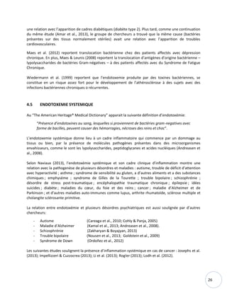 26
une relation avec l’apparition de cadres diabétiques (diabète type 2). Plus tard, comme une continuation
du même étude (Amar et al., 2013), le groupe de chercheurs a trouvé que la même cause (bactéries
présentes sur des tissus normalement stériles) avait une relation avec l’apparition de troubles
cardiovasculaires.
Maes et al. (2012) reportent translocation bactérienne chez des patients affectés avec dépression
chronique. En plus, Maes & Leunis (2008) reportent la translocation d’antigènes d’origine bactérienne –
lypolysaccharides de bactéries Gram-négatives – à des patients affectés avec du Syndrome de Fatigue
Chronique.
Wiedermann et al. (1999) reportent que l’endotoxemie produite par des toxines bactériennes, se
constitue en un risque assez fort pour le développement de l’athérosclérose à des sujets avec des
infections bactériennes chroniques o récurrentes.
4.5 ENDOTOXEMIE SYSTEMIQUE
Au “The American Heritage® Medical Dictionary” apparait la suivante définition d’endotoxémie:
“Présence d’endotoxines au sang, lesquelles si proviennent de bactéries gram-negatives avec
forme de bacilles, peuvent causer des hémorragies, nécroses des reins et choc”.
L’endotoxemie systémique donne lieu à un cadre inflammatoire qui commence par un dommage au
tissus ou bien, par la présence de molécules pathogènes présentes dans des microorganismes
envahisseurs, comme le sont les lypolysaccharides, peptidoglycanes et acides nucléiques (Andreasen et
al., 2008).
Selon Naviaux (2013), l’endotoxémie systémique et son cadre clinique d’inflammation montre une
relation avec la pathogenèse de plusieurs désordres et maladies : autisme, trouble de déficit d'attention
avec hyperactivité ; asthme ; syndrome de sensibilité au gluten, a d’autres aliments et a des substances
chimiques ; emphysème ; syndrome de Gilles de la Tourette ; trouble bipolaire ; schizophrénie ;
désordre de stress post-traumatique ; encéphalopathie traumatique chronique ; épilepsie ; idées
suicides ; diabète ; maladies du cœur, du foie et des reins ; cancer ; maladie d’Alzheimer et de
Parkinson ; et d’autres maladies auto-immunes comme lupus, arthrite rhumatoïde, sclérose multiple et
cholangite sclérosante primitive.
La relation entre endotoxémie et plusieurs désordres psychiatriques est aussi soulignée par d’autres
chercheurs:
- Autisme (Careaga et al., 2010; Cohly & Panja, 2005)
- Maladie d’Alzheimer (Kamal et al., 2013; Andreasen et al., 2008).
- Schizophrénie (Zakharyan & Boyajyan, 2013)
- Trouble bipolaire (Nousen et al., 2013; Goldstein et al., 2009)
- Syndrome de Down (Ordoñez et al., 2012)
Les suivantes études soulignent la présence d’inflammation systémique en cas de cancer : Josephs et al.
(2013); Impellizzeri & Cuzzocrea (2013); Li et al. (2013); Rogler (2013); Lodh et al. (2012).
 