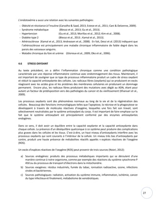 27
L’endotoxémie a aussi une relation avec les suivantes pathologies:
- Obésité et résistance à l’insuline (Carvalho & Saad, 2013; Esteve et al., 2011; Cani & Delzenne, 2009).
- Syndrome métabolique (Blesso et al., 2013; Gu et al., 2013).
- Hypertension (Gu et al., 2013; Morillas et al., 2012; Kim et al., 2008).
- Diabète type 2 (Blesso et al., 2013 ; Kamal et al., 2013).
- Athérosclérose (Kamal et al., 2013; Andreasen et al., 2008). En fait, Dessi et al. (2013) indiquent que
l’athérosclérose est principalement une maladie chronique inflammatoire de faible degré dans les
parois des vaisseaux sanguins.
- Maladie chronique du foie et urémie (Glorieux et al., 2009; Oko et al., 2006).
4.6 STRESS OXYDANT
Au texte précédent, on a défini l’inflammation chronique comme une condition pathologique
caractérisée par une réponse inflammatoire continue avec endommagement des tissus. Maintenant, il
est important de souligner que ce type de processus inflammatoire produit un cadre de stress oxydant
et réduit la capacité antioxydante des cellules. Les radicaux libres (oxydants) qui se produisent en excès
réagissent avec les acides gras et les protéines des membranes cellulaires en produisant un dommage
permanent. Encore plus, les radicaux libres produisent des mutations avec dégât au ADN, étant pour
autant un facteur de prédisposition vers des pathologies du cancer et du vieillissement (Khansari et al.,
2009).
Les processus oxydants sont des phénomènes normaux au long de la vie et de la régénération des
cellules. Beaucoup des fonctions immunologiques telles que l’apoptose, la nécrose et la phagocytose se
développent à travers de molécules réactives d’oxygène, lesquelles une fois fait son travail, sont
sélectivement neutralisées par le système antioxydant du corps. Il est important de faire emphase sur le
fait que le système antioxydant est principalement conformé par des enzymes antioxydantes
endogènes.
Dans ce sens, il doit avoir un équilibre entre la capacité oxydante et la capacité antioxydante dans
chaque cellule. La présence d’un déséquilibre quelconque à ce système peut produire des complications
plus graves dans les cellules et les tissus. C’est-à-dire, un haut niveau d’antioxydants interfère avec les
processus oxydants qui sont courants à l’intérieur de la cellule. Un niveau très bas d’antioxydants par
contre, produit une haute présence de métabolites réactifs appelés « espèces réactives de l'oxygène
(ROS).
Un excès d’espèces réactives de l'oxygène (ROS) peut provenir de trois sources (Noori, 2012):
a) Sources endogènes: produits des processus métaboliques importants qui se déroulent d’une
manière continue à notre organisme, comme par exemple des réactions du système cytochrome P
450 ou du processus de transport d’électrons dans la mitochondrie.
b) Sources exogènes: résidus industriels, fumée du tabac, ionisation radioactive, ozone, infections
virales et bactériennes.
c) Sources pathologiques: radiation, activation du système immune, inflammation, ischémie, cancer
du type infectieux et finalement, métabolisme de xenobiotiques.
 