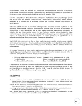 28
Essentiellement, toutes les maladies qui impliquent hyperperméabilité intestinale, translocation
bactérienne et inflammation chronique, comprennent aussi la diminution de la capacité antioxydante de
l’organisme et pour autant, un excès d’espèces réactives de l'oxygène (ROS).
Lushchak & Gospodaryov (2012) décrivent la participation des ROS dans plusieurs pathologies qui ont
une relation avec des maladies cardiovasculaires, athérosclérose, hypertension, diabète mellites,
désordres de la reproduction et grossesse, maladie de Parkinson, maladies auto-immunes et
cancérogenèse.
Lobo et al. (2010) incluent les suivantes pathologies dans lesquelles le stress oxydant a un rôle
important : athérosclérose, conditions inflammatoires, quelques types de cancer et le processus de
vieillissement. En plus, ils reportent que le stress oxydant contribue négativement dans toutes les
maladies du type inflammatoire comme le cas d’arthrite, vasculite, glomérulonéphrite, lupus
érythémateux ; en des maladies du cœur ; en hémochromatose ; en syndrome d'immunodéficience
acquise ; en emphysème ; en transplant d’organes ; en ulcères gastriques ; en hypertension ; et en
désordres neurologiques tels que la maladie d’Alzheimer et de Parkinson.
Singh (2006) fait une relation du rôle du stress oxydant avec des maladies auto-immunes ; maladies
cardiovasculaires ; résistance à l’insuline ; colite ulcérative ; maladies neurodégénératives ; maladies de
l'appareil respiratoire ; problèmes de stérilité ; syndrome de Down ; infection à VIH et finalement ;
cancérogenèse.
On constate l’existence de stress oxydant à plusieurs maladies du type neurologique et cela est très
important puisque le soulagement des symptômes peut être mieux fait avec des aliments riches en
substances antioxydantes qu’avec des drogues pharmacologiques:
- Alzheimer, Parkinson et spectre de l’autisme (Al-Ayadhi, 2012; Jóhannesson et al., 2003)
- Trouble bipolaire (Steckert et al., 2010; Andreazza et al., 2008)
- Trouble du déficit de l'attention (Bulut et al., 2013; Ceylan et al., 2012)
Il est important de souligner l’existence de plusieurs rapports indiquant un cadre de stress oxydant
systémique au syndrome de Down, une maladie qui particulièrement est considérée comme du type
génétique (Garlet et al., 2013; Pagano & Castello, 2012; Perluigi & Butterfield, 2012). Le sujet du
Syndrome de Down sera traité dans un chapitre pour appart.
BIBLIOGRAPHIE
Akadegawa K, Ishikawa S, Sato T, Suzuki J, Yurino H, Kitabatake M, Ito T, Kuriyama T, Matsushima K. (2005); “Breakdown of
mucosal immunity in the gut and resultant systemic sensitization by oral antigens in a murine model for systemic lupus
erythematosus”; J Immunol.; 174(9):5499-506.
Al-Ayadhi LY (2012); “Relationship between Sonic Hedgehog Protein, Brain-Derived Neurotrophic Factor and Oxidative Stress in
Autism Spectrum Disorders”; Neurochem Res.; 37(2):394-400.
Amar J, Lange C, Payros G, Garret C, Chabo C, Lantieri O, et al.(2013); “Blood microbiota dysbiosis is associated with the onset
of cardiovascular events in a large general population: the D.E.S.I.R. Study. PLoS One.; 11:e54461.
Amar J, Serino M, Lange C, Chabo C, Iacovoni J, et al. (2011) D.E.S.I.R. Study Group. Involvement of tissue bacteria in the onset
of diabetes in humans: evidence for a concept. Diabetologia 54: 3055–3061.
 