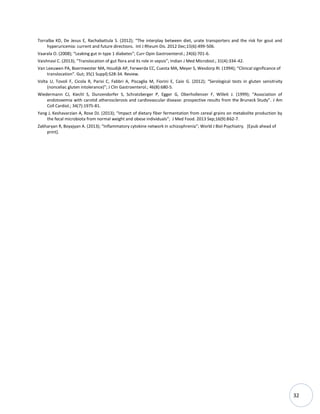 32
Torralba KD, De Jesus E, Rachabattula S. (2012); “The interplay between diet, urate transporters and the risk for gout and
hyperuricemia: current and future directions. Int J Rheum Dis. 2012 Dec;15(6):499-506.
Vaarala O. (2008); “Leaking gut in type 1 diabetes”; Curr Opin Gastroenterol.; 24(6):701-6.
Vaishnavi C. (2013); “Translocation of gut flora and its role in sepsis”; Indian J Med Microbiol.; 31(4):334-42.
Van Leeuwen PA, Boermeester MA, Houdijk AP, Ferwerda CC, Cuesta MA, Meyer S, Wesdorp RI. (1994); “Clinical significance of
translocation”. Gut; 35(1 Suppl):S28-34. Review.
Volta U, Tovoli F, Cicola R, Parisi C, Fabbri A, Piscaglia M, Fiorini E, Caio G. (2012); “Serological tests in gluten sensitivity
(nonceliac gluten intolerance)”; J Clin Gastroenterol.; 46(8):680-5.
Wiedermann CJ, Kiechl S, Dunzendorfer S, Schratzberger P, Egger G, Oberhollenzer F, Willeit J. (1999); “Association of
endotoxemia with carotid atherosclerosis and cardiovascular disease: prospective results from the Bruneck Study”. J Am
Coll Cardiol.; 34(7):1975-81.
Yang J, Keshavarzian A, Rose DJ. (2013); “Impact of dietary fiber fermentation from cereal grains on metabolite production by
the fecal microbiota from normal weight and obese individuals”; J Med Food. 2013 Sep;16(9):862-7.
Zakharyan R, Boyajyan A. (2013); “Inflammatory cytokine network in schizophrenia”; World J Biol Psychiatry. [Epub ahead of
print].
 