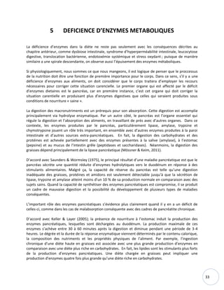 33
5 DEFICIENCE D’ENZYMES METABOLIQUES
La déficience d’enzymes dans la diète ne reste pas seulement avec les conséquences décrites au
chapitre antérieur, comme dysbiose intestinale, syndrome d’hyperperméabilité intestinale, leucocytose
digestive, translocation bactérienne, endotoxémie systémique et stress oxydant ; puisque de manière
similaire a une spirale descendante, on observe aussi l’épuisement des enzymes métaboliques.
Si physiologiquement, nous sommes ce que nous mangeons, il est logique de penser que le proccessus
de la nutrition doit être une fonction de première importance pour le corps. Dans ce sens, s’il y a une
déficience d’enzymes aux aliments, on doit considérer que le corps traitera d’employer les recours
nécessaires pour corriger cette situation carencielle. Le premier organe qui est affecté par le déficit
d’enzymes dietaires est le pancréas, car en première instance, c’est cet organe qui doit corriger la
situation carentielle en produisant plus d’enzymes digestives que celles qui seraient produites sous
conditions de nourriture « saine ».
La digestion des macronutriments est un prérequis pour son absorption. Cette digestion est accomplie
principalement via hydrolyse enzymatique. Par un autre côté, le pancréas est l’organe essentiel qui
régule la digestion et l’absorption des aliments, en travaillant de près avec d’autres organes. Dans ce
contexte, les enzymes produites par le pancréas, particulièrement lipase, amylase, trypsine et
chymotrypsine jouent un rôle très important, en ensemble avec d’autres enzymes produites à la paroi
intestinale et d’autres sources extra-pancréatiques. En fait, la digestion des carbohydrates et des
protéines est achevée partiellement avec des enzymes présentes à la salive (amylase), à l’estomac
(pepsine) et au mucus de l’intestin grêle (peptidases et saccharidases). Néanmoins, la digestion des
graisses dépend principalement de la lipase pancréatique (Mössner & Keim, 2011).
D’accord avec Saunders & Wormsley (1975), le principal résultat d’une maladie pancréatique est que le
pancréas sécrète une quantité réduite d’enzymes hydrolytiques vers le duodénum en réponse à des
stimulants alimentaires. Malgré ça, la capacité de réserve du pancréas est telle qu’une digestion
inadéquate des graisses, protéines et amidons est seulement détectable jusqu’à que la sécrétion de
lipase, trypsine et amylase atteint moins d’un 10 % de sa production normale en comparaison avec des
sujets sains. Quand la capacité de synthétiser des enzymes pancréatiques est compromise, il se produit
un cadre de mauvaise digestion et la possibilité du développement de plusieurs types de maladies
conséquentes.
L’important rôle des enzymes pancréatiques s’évidence plus clairement quand il y en a un déficit de
celles-ci, comme dans les cas de malabsorption conséquente avec des cadres de pancréatite chronique.
D’accord avec Keller & Layer (2005); la présence de nourriture à l’estomac induit la production des
enzymes pancréatiques, lesquelles sont déchargées au duodénum. La production maximale de ces
enzymes s’achève entre 30 à 60 minutes après la digestion et diminue pendant une période de 3-4
heures. Le dégrée et la durée de la réponse enzymatique viennent déterminés par le contenu calorique,
la composition des nutriments et les propriétés physiques de l’aliment. Par exemple, l’ingestion
chronique d’une diète haute en graisses est associée avec une plus grande production d’enzymes en
comparaison avec une diète plus riche en carbohydrates. En fait, les lipides sont les stimulants plus forts
de la production d’enzymes pancréatiques. Une diète chargée en graisses peut impliquer une
production d’enzymes quatre fois plus grande qu’une diète riche en carbohydrates.
 