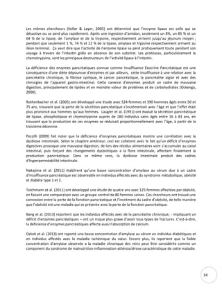 34
Les mêmes chercheurs (Keller & Layer, 2005) ont déterminé que l’enzyme lipase est celle qui se
désactive ou se perd plus rapidement. Après une ingestion d’amidon, seulement un 8%, un 85 % et un
64 % de la lipase, de l’amylase et de la trypsine, respectivement arrivent jusqu’au jéjunum moyen ;
pendant que seulement 1 %, 74 % et 22 % de la lipase, amylase et trypsine respectivement arrivent au
iléon terminal. Ça veut dire que l’activité de l’enzyme lipase se perd pratiquement toute pendant son
voyage à travers de l’intestin grêle en absence de son substrat. Les protéases, particulièrement la
chymotrypsine, sont les principaux destructeurs de l’activité lipase à l’intestin.
La déficience des enzymes pancréatiques connue comme Insuffisance Exocrine Pancréatique est une
conséquence d’une diète dépourvue d’enzymes et par ailleurs, cette insuffisance à une relation avec la
pancréatite chronique, la fibrose cystique, le cancer pancréatique, la pancréatite aigüe et avec des
chirurgies de l’appareil gastro-intestinal. Cette carence d’enzymes produit un cadre de mauvaise
digestion, principalement de lipides et en moindre valeur de protéines et de carbohydrates (Ockenga,
2009).
Rothenbacher et al. (2005) ont développé une étude avec 524 femmes et 390 hommes âgés entre 50 et
75 ans, trouvant que la perte de la sécrétion pancréatique s’incrémentait avec l’âge et que l’effet était
plus prononcé aux hommes qu’aux femmes. Laugier et al. (1991) ont évalué la sécrétion pancréatique
de lipase, phospholipase et chymotrypsine auprès de 180 individus sains âgés entre 16 à 83 ans, en
trouvant que la production de ces enzymes se réduisait proportionnellement avec l’âge, à partir de la
troisième décennie.
Pezzilli (2009) fait noter que la déficience d’enzymes pancréatiques montre une corrélation avec la
dysbiose intestinale. Selon le chapitre antérieur, ceci est cohérent avec le fait qu’un déficit d’enzymes
digestives provoque une mauvaise digestion, de lors des résidus alimentaires vont s’accumuler au canal
intestinal, puis forçant des changements dysbiotiques a la flore intestinale, affectant finalement la
production pancréatique. Dans ce même sens, la dysbiose intestinale produit des cadres
d’hyperperméabilité intestinale.
Nakajima et al. (2011) établirent qu’une basse concentration d’amylase au sérum due à un cadre
d’insuffisance pancréatique est observable en individus affectés avec du syndrome métabolique, obésité
et diabète type 1 et 2.
Teichmann et al. (2011) ont développé une étude de quatre ans avec 125 femmes affectées par obésité,
en faisant une comparaison avec un groupe control de 80 femmes saines. Ces chercheurs ont trouvé une
connexion entre la perte de la fonction pancréatique et l’incrément du cadre d’obésité, de telle manière
que l’obésité est une maladie qui se présente avec la perte de la fonction pancréatique.
Bang et al. (2013) reportent que les individus affectés avec de la pancréatite chronique, - impliquant un
déficit d’enzymes pancréatiques – ont un risque plus grave d’avoir tous types de fractures. C’est-à-dire,
la déficience d’enzymes pancréatiques affecte aussi l’absorption de calcium.
Ozkok et al. (2013) ont reporté une basse concentration d’amylase au sérum en individus diabétiques et
en individus affectés avec la maladie ischémique du cœur. Encore plus, ils reportent que la faible
concentration d’amylase observée a la maladie chronique des reins peut être considérée comme un
component du syndrome de malnutrition-inflammation-athérosclérose caractéristique de cette maladie.
 