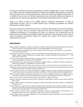 35
On observe une déficience d’enzymes pancréatiques en cadres de diabète type 1 et type 2 selon Bilgin
et al. (2009). Mais aussi, Hardt & Ewald (2011) ont reporté que le diabète mellites (type 1 et 2) pourrait
être la conséquence d’une maladie pancréatique, comme par exemple, pancréatite chronique. Sato et
al. (1984) ont aussi trouvé une déficience pancréatique chez des enfants affectés avec diabète, en
soulignant que l’insuffisance peut apparaitre très tôt au début du développement de la maladie.
Leeds et al. (2012) et Maconi et al. (2008) reportent insuffisance pancréatique au cadre de
l’inflammation du côlon. Evans et al. (2005) reportent aussi, insuffisance pancréatique aux individus
affectés avec la maladie cœliaque.
Alors d’une recherche très intéressante, Partelli et al. (2012) ont développé une étude avec 194 patients
souffrant de cancer avancé du pancréas, ayant pour but celui de déterminer la relation entre
insuffisance pancréatique et le pronostique du cancer. Les chercheurs ont pu déterminer que les
patients avec une insuffisance pancréatique extrême présentaient le pire pronostique, et qu’en fait le
niveau d’insuffisance pancréatique pouvait être employé pour prédire d’une certaine manière,
l’aboutissement du cancer.
BIBLIOGRAPHIE
Bang UC, Benfield T, Bendtsen F, Hyldstrup L, Beck Jensen JE (2013); “The Risk of Fractures Among Patients With Cirrhosis or
Chronic Pancreatitis”. Clin Gastroenterol Hepatol. pii: S1542-3565(13)00600-9. [Epub ahead of print].
Barbosa AG, Chehter EZ, Bacci MR, Mader AA, Fonseca FL (2013); “AIDS and the pancreas in the HAART era: a cross sectional
study”. Int Arch Med.; 6(1):28.
Bilgin M, Balci NC, Momtahen AJ, Bilgin Y, Klör HU, Rau WS (2009); “MRI and MRCP findings of the pancreas in patients with
diabetes mellitus: compared analysis with pancreatic exocrine function determined by fecal elastase 1”; . J Clin
Gastroenterol.; 43(2):165-70.
Evans KE, Leeds JS, Morley S, Sanders DS (2005); “Pancreatic insufficiency in adult celiac disease: do patients require long-term
enzyme supplementation?”; Dig Dis Sci.; 55(10):2999-3004.
Hardt PD, Ewald N (2011); “Exocrine pancreatic insufficiency in diabetes mellitus: a complication of diabetic neuropathy or a
different type of diabetes?”; Exp Diabetes Res. 2011;2011:761950.
Keller J, Layer P (2005); “Human pancreatic exocrine response to nutrients in health and disease”. Gut; 54 (Suppl VI):vi1–vi28.
Laugier R, Bernard JP, Berthezene P, Dupuy P (1991); “Changes in pancreatic exocrine secretion with age: pancreatic exocrine
secretion does decrease in the elderly”; Digestion.; 50(3-4):202-11.
Leeds JS, Hopper AD, Sidhu R, Simmonette A, Azadbakht N, Hoggard N, Morley S, Sanders DS (2010); “Some patients with
irritable bowel syndrome may have exocrine pancreatic insufficiency”; Clin Gastroenterol Hepatol. 2010 May;8(5):433-8.
Maconi G, Dominici R, Molteni M, Ardizzone S, Bosani M, Ferrara E, Gallus S, Panteghini M, Bianchi Porro G (2008); “Prevalence
of pancreatic insufficiency in inflammatory bowel diseases. Assessment by fecal elastase-1”; Dig Dis Sci.; 53(1):262-70.
Mössner J, Keim V (2011); “Pancreatic Enzyme Therapy”; Dtsch Arztebl Int.; 108(34-35): 578–582.
Nakajima K, Muneyuki T, Munakata H, Kakei M (2011); “Revisiting the cardiometabolic relevance of serum amylase’; BMC Res
Notes.; 4:419.
Ockenga J (2009); “Importance of nutritional management in diseases with exocrine pancreatic insufficiency”; HPB (Oxford).;
11(Suppl 3): 11–15.
Ozkok A, Elcioglu OC, Cukadar T, Bakan A, Sasak G, Atilgan KG, Alisir S, Kanbay M, Covic A, Odabas AR (2013); “Low serum
pancreatic enzyme levels predict mortality and are associated with malnutrition-inflammation-atherosclerosis syndrome in
patients with chronic kidney disease”. Int Urol Nephrol.; 45(2):477-84.
Partelli S, Frulloni L, Minniti C, Bassi C, Barugola G, D'Onofrio M, Crippa S, Falconi M (2012); “Faecal elastase-1 is an
independent predictor of survival in advanced pancreatic cancer”. Dig Liver Dis.; 44(11):945-51.
Pezzilli R (2009); “Chronic pancreatitis: Maldigestion, intestinal ecology and intestinal inflammation”; World J Gastroenterol.
2009 April 14; 15(14): 1673–1676.
 