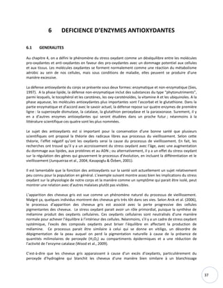 37
6 DEFICIENCE D’ENZYMES ANTIOXYDANTES
6.1 GENERALITES
Au chapitre 4, on a défini le phénomène du stress oxydant comme un déséquilibre entre les molécules
pro-oxydantes et anti-oxydantes en faveur des pro-oxydantes avec un dommage potentiel aux cellules
et aux tissus. Les molécules oxydantes se forment normalement comme une réaction du métabolisme
aérobic au sein de nos cellules, mais sous conditions de maladie, elles peuvent se produire d’une
manière excessive.
La défense antioxydante du corps se présente sous deux formes: enzymatique et non-enzymatique (Sies,
1997). A la phase lipide, la défense non-enzymatique inclut des substances du type “phytonutriments”,
parmi lesquels, le tocophérol et les carotènes, les oxy-caroténoïdes, la vitamine A et les ubiquinoles. A la
phase aqueuse, les molécules antioxydantes plus importantes sont l’ascorbat et le glutathione. Dans la
partie enzymatique et d’accord avec le savoir actuel, la défense repose sur quatre enzymes de première
ligne : la superoxyde dismutase, la catalase, la glutathion peroxydase et la paraoxonase. Surement, il y
en a d’autres enzymes antioxydantes qui seront étudiées dans un proche futur ; néanmoins à la
littérature scientifique ces quatre sont les plus nommées.
Le sujet des antioxydants est si important pour la conservation d’une bonne santé que plusieurs
scientifiques ont proposé la théorie des radicaux libres aux processus du vieillissement. Selon cette
théorie, l’effet négatif qu’ont les oxydants serai la cause du processus de vieillissement. En fait, les
recherches ont trouvé qu’il y a un accroissement du stress oxydant avec l’âge, avec une augmentation
du dommage aux lipides, aux protéines et au ADN ; ou alternativement, il y a un effet du stress oxydant
sur la régulation des gènes qui gouvernent le processus d’évolution, en incluant la différentiation et le
vieillissement (Junqueiraa et al., 2004; Kasapoglu & Özben, 2001).
Il est lamentable que la fonction des antioxydants sur la santé soit actuellement un sujet relativement
peu connu pour la population en général. L’exemple suivant montre assez bien les implications du stress
oxydant sur la physiologie de notre corps et la manière comme un symptôme qui parait être isolé, peut
montrer une relation avec d’autres malaises plutôt pas visibles.
L’apparition des cheveux gris est vue comme un phénomène naturel du processus de vieillissement.
Malgré ça, quelques individus montrent des cheveux gris très tôt dans ses vies. Selon Arck et al. (2006),
le processus d’apparition des cheveux gris est associé avec la perte progressive des cellules
pigmentantes des cheveux. Le stress oxydant parait avoir un rôle primordial, puisque la synthèse de
mélamine produit des oxydants cellulaires. Ces oxydants cellulaires sont neutralisés d’une manière
normale pour achever l’équilibre à l’intérieur des cellules. Néanmoins, s’il y a un cadre de stress oxydant
systémique, l’excès des composés oxydants peut briser l’équilibre en affectant la production de
mélamine. Ce processus parait être similaire à celui qui se donne en vitiligo, un désordre de
dépigmentation de la peau auquel on perd la pigmentation naturelle à cause de la présence de
quantités milimolaires de peroxyde (H2O2) au compartiments épidermiques et a une réduction de
l’activité de l’enzyme catalase (Wood et al., 2009).
C’est-à-dire que les cheveux gris apparaissent à cause d’un excès d’oxydants, particulièrement du
peroxyde d’hydrogène qui blanchit les cheveux d’une manière bien similaire à un blanchissage
 