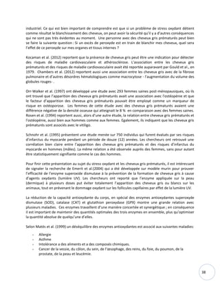 38
industriel. Ce qui est bien important de comprendre est que si un problème de stress oxydant détient
comme résultat le blanchissement des cheveux, on peut avoir la sécurité qu’il y a d’autres conséquences
qui ne sont pas très évidentes au moment. Une personne avec des cheveux gris prématurés peut bien
se faire la suivante question : Si un excès de peroxyde est en train de blanchir mes cheveux, quel sera
l’effet de ce peroxyde sur mes organes et tissus internes ?
Kocaman et al. (2012) reportent que la présence de cheveux gris peut être une indication pour détecter
des risques de maladie cardiovasculaire et athérosclérose. L’association entre les cheveux gris
prématurés et des risques de maladie cardiovasculaire avait été reportée auparavant par Gould et al., en
1979. Chambers et al. (2012) reportent aussi une association entre les cheveux gris avec de la fibrose
pulmonaire et d’autres désordres hématologiques comme macrocytose - l'augmentation du volume des
globules rouges- .
Orr-Walker et al. (1997) ont développé une étude avec 293 femmes saines post-ménopausiques, où ils
ont trouvé que l’apparition des cheveux gris prématurés avait une association avec l'ostéopénie et que
le facteur d’apparition des cheveux gris prématurés pouvait être employé comme un marqueur de
risque en ostéoporose. Les femmes de cette étude avec des cheveux gris prématurés avaient une
différence négative de la densité osseuse qui atteignait le 8 % en comparaison avec des femmes saines.
Rosen et al. (1994) reportent aussi, alors d’une autre étude, la relation entre cheveux gris prématurés et
l'ostéopénie, aussi bien aux hommes comme aux femmes. Egalement, ils indiquent que les cheveux gris
prématurés sont associés avec le vitiligo.
Schnohr et al. (1995) présentent une étude menée sur 750 individus qui furent évalués par ses risques
d’infarctus du myocarde pendant un période de douze (12) années. Les chercheurs ont retrouvé une
corrélation bien claire entre l’apparition des cheveux gris prématurés et des risques d’infarctus du
myocarde en hommes (mâles). La même relation a été observée auprès des femmes, sans pour autant
être statistiquement signifiante comme le cas des hommes.
Pour finir cette présentation au sujet du stress oxydant et les cheveux gris prématurés, il est intéressant
de signaler la recherche de Emerit et al.(2004) qui a été développée sur modèle murin pour prouver
l’efficacité de l’enzyme superoxide dismutase à la prévention de la formation de cheveux gris à cause
d’agents oxydants (lumière UV). Les chercheurs ont reporté que l’enzyme appliquée sur la peau
(dermique) à plusieurs doses put éviter totalement l’apparition des cheveux gris ou blancs sur les
animaux, tout en prévenant le dommage oxydant sur les follicules capillaires par effet de la lumière UV.
La réduction de la capacité antioxydante du corps, en spécial des enzymes antioxydantes superoxyde
dismutase (SOD), catalase (CAT) et glutathion peroxydase (GPX) montre une grande relation avec
plusieurs maladies. Ces enzymes travaillent d’une manière concertée et synergétique ; en conséquence
il est important de maintenir des quantités optimales des trois enzymes en ensemble, plus qu’optimiser
la quantité absolue de quelqu’une d’elles.
Selon Matés et al. (1999) un déséquilibre des enzymes antioxydantes est associé aux suivantes maladies:
- Allergie
- Asthme
- Intolérance a des aliments et a des composés chimiques.
- Cancer de la vessie, du côlon, du sein, de l’œsophage, des reins, du foie, du poumon, de la
prostate, de la peau et leucémie.
 