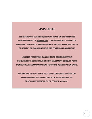 4
AVIS LEGAL
LES REFERENCES SCIENTIFIQUES DE CE TEXTE ON ETE OBTENUES
PRINCIPALEMENT DE PubMed.gov, “THE US NATIONAL LIBRARY OF
MEDICINE”, UNE ENTITE APPARTENANT A “THE NATIONAL INSTITUTES
OF HEALTH” DU GOUVERNEMENT DES ETATS UNIS D’AMERIQUE.
LES IDEES PRESENTEES DANS CE TEXTE COMPROMETTENT
UNIQUEMENT A SON AUTEUR ET SONT SEULEMENT CONÇUES POUR
DONNER DES RECOMMANDATIONS POUR UNE ALIMENTATION SAINE.
AUCUNE PARTIE DE CE TEXTE PEUT ETRE CONSIDEREE COMME UN
REMPLACEMENT OU SUBSTITUTION DE MEDICAMENTS, DE
TRAITEMENT MEDICAL OU DE CONSEIL MEDICAL.
 
