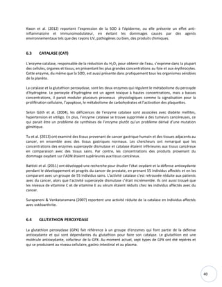 40
Kwon et al. (2012) reportent l’expression de la SOD à l’épiderme, ou elle présente un effet anti-
inflammatoire et immunomodulateur, en évitant les dommages causés par des agents
environnementaux tels que des rayons UV, pathogènes ou bien, des produits chimiques.
6.3 CATALASE (CAT)
L’enzyme catalase, responsable de la réduction du H2O2 pour obtenir de l’eau, s’exprime dans la plupart
des cellules, organes et tissus, en présentant les plus grandes concentrations au foie et aux érythrocytes.
Cette enzyme, du même que la SOD, est aussi présente dans pratiquement tous les organismes aérobies
de la planète.
La catalase et la glutathion peroxydase, sont les deux enzymes qui régulent le métabolisme du peroxyde
d’hydrogène. Le peroxyde d’hydrogène est un agent toxique à hautes concentrations, mais a basses
concentrations, il parait moduler plusieurs processus physiologiques comme la signalisation pour la
prolifération cellulaire, l’apoptose, le métabolisme de carbohydrates et l’activation des plaquettes.
Selon Góth et al. (2004), les déficiences de l’enzyme catalase sont associées avec diabète mellites,
hypertension et vitiligo. En plus, l’enzyme catalase se trouve supprimée à des tumeurs cancéreuses, ce
qui parait être un problème de synthèses de l’enzyme plutôt qu’un problème dérivé d’une mutation
génétique.
Tu et al. (2013) ont examiné des tissus provenant de cancer gastrique humain et des tissues adjacents au
cancer, en ensemble avec des tissus gastriques normaux. Les chercheurs ont remarqué que les
concentrations des enzymes superoxyde dismutase et catalase étaient inférieures aux tissus cancéreux
en comparaison avec des tissus sains. Par contre, les concentrations des produits provenant du
dommage oxydant sur l’ADN étaient supérieures aux tissus cancéreux.
Battisti et al. (2011) ont développé une recherche pour étudier l’état oxydant et la défense antioxydante
pendant le développement et progrès du cancer de prostate, en prenant 55 individus affectés et en les
comparant avec un groupe de 55 individus sains. L'activité catalase c’est retrouvée réduite aux patients
avec du cancer, alors que l’activité superoxyde dismutase c’était incrémentée. Ils ont aussi trouvé que
les niveaux de vitamine C et de vitamine E au sérum étaient réduits chez les individus affectés avec du
cancer.
Surapaneni & Venkataramana (2007) reportent une activité réduite de la catalase en individus affectés
avec ostéoarthrite.
6.4 GLUTATHION PEROXYDASE
La glutathion peroxydase (GPX) fait référence à un groupe d’enzymes qui font partie de la défense
antioxydante et qui sont dépendantes du glutathion pour faire son catalyse. Le glutathion est une
molécule antioxydante, cofacteur de la GPX. Au moment actuel, sept types de GPX ont été repérés et
qui se produisent au niveau cellulaire, gastro-intestinal et au plasma.
 