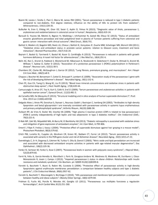 43
Boemi M, Leviev I, Sirolla C, Pieri C, Marra M, James RW (2001); “Serum paraoxonase is reduced in type 1 diabetic patients
compared to non-diabetic, first degree relatives; influence on the ability of HDL to protect LDL from oxidation”;
Atherosclerosis.; 155(1):229-35.
Bulbuller N, Eren E, Ellidag HY, Oner OZ, Sezer C, Aydin O, Yılmaz N (2013); “Diagnostic value of thiols, paraoxonase 1,
arylesterase and oxidative balance in colorectal cancer in human’; Neoplasma.; 60(4):419-24.
Baroudi O, Younes SB, Mézlini A, Bignon YJ, Medimeg I, Uhrhammer N, Gaiied AB, Ellouz SC (2013); “Status of antioxidant
enzyme: glutathione peroxidase and total polyphenol level in plasma of Tunisian patients suffering from colorectal and
gastric cancer: interaction with clinical outcome”; Med Oncol.; 30(4):731.
Battisti V, Maders LD, Bagatini MD, Reetz LG, Chiesa J, Battisti IE, Gonçalves JF, Duarte MM, Schetinger MR, Morsch VM (2011);
“Oxidative stress and antioxidant status in prostate cancer patients: relation to Gleason score, treatment and bone
metastasis”; Biomed Pharmacother.; 65(7):516-24.
Bayram F, Baskol G, Tanriverdi F, Baskol M, Kocer D, Caniklioğlu A (2013); “Paraoxonase is reduced in patients with growth
hormone deficiency: A novel risk factor for atherosclerosis”; J Res Med Sci.; 18(4):291-6.
Belin AC, Ran C, Anvret A, Paddock S, Westerlund M, Håkansson A, Nissbrandt H, Söderkvist P, Dizdar N, Ahmadi A, Anvret M,
Willows T, Sydow O, Galter D (2012); “Association of a protective paraoxonase 1 (PON1) polymorphism in Parkinson's
disease”. Neurosci Lett.; 522(1):30-5.
Chambers DC, Clarke BE, McGaughran J, Garcia CK (2012); “Lung fibrosis, premature graying, and macrocytosis”. Am J Respir
Crit Care Med.; 186(5):e8-9.
Chapuis J, Boscher M, Bensemain F, Cottel D, Amouyel P, Lambert JC (2009); “Association study of the paraoxonase 1 gene with
the risk of developing Alzheimer's disease”. Neurobiol Aging.; 30(1):152-6.
Chen PC, Guo CH, Tseng CJ, Wang KC, Liu PJ (2013); “Blood trace minerals concentrations and oxidative stress in patients with
obstructive sleep apnea”; J Nutr Health Aging.; 17(8):639-44.
Camuzcuoglu H, Arioz DT, Toy H, Kurt S, Celik H, Erel O (2009); “Serum paraoxonase and arylesterase activities in patients with
epithelial ovarian cancer”; Gynecol Oncol.; 112(3):481-5.
de Carvalho MD, De Mesquita JF (2013); “Structural modeling and in silico analysis of human superoxide dismutase 2”; PLoS
One. 2013 Jun 13;8(6):e65558.
Delgado Alves J, Ames PR, Donohue S, Stanyer L, Nourooz-Zadeh J, Ravirajan C, Isenberg DA (2002); “Antibodies to high-density
lipoprotein and beta2-glycoprotein I are inversely correlated with paraoxonase activity in systemic lupus erythematosus
and primary antiphospholipid syndrome”; Arthritis Rheum.; 46(10):2686-94.
Dullaart RP, de Vries R, Sluiter WJ, Voorbij HA (2009); “High plasma C-reactive protein (CRP) is related to low paraoxonase-I
(PON-I) activity independently of high leptin and low adiponectin in type 2 diabetes mellitus”. Clin Endocrinol (Oxf).;
70(2):221-6.
El-Bab MF, Zaki NS, Mojaddidi MA, Al-Barry M, El-Beshbishy HA (2013); “Diabetic retinopathy is associated with oxidative stress
and mitigation of gene expression of antioxidant enzymes”; Int J Gen Med.; 6:799-806.
Emerit I, Filipe P, Freitas J, Vassy J (2004); “Protective effect of superoxide dismutase against hair graying in a mouse model”;
Photochem Photobiol.; 80(3):579-82.
Erlich PM, Lunetta KL, Cupples LA, Abraham CR, Green RC, Baldwin CT, Farrer LA (2012); “Serum paraoxonase activity is
associated with variants in the PON gene cluster and risk of Alzheimer disease”; Neurobiol Aging.; 33(5):1015.e7-23.
Evereklioglu C, Er H, Doganay S, Cekmen M, Turkoz Y, Otlu B, Ozerol E (2003); “Nitric oxide and lipid peroxidation are increased
and associated with decreased antioxidant enzyme activities in patients with age-related macular degeneration”; Doc
Ophthalmol.; 106(2):129-36.
Fenkci IV, Serteser M, Fenkci S, Kose S (2007); “Paraoxonase levels in women with polycystic ovary syndrome”; J Reprod Med.;
52(10):879-83.
Ferré N, Feliu A, García-Heredia A, Marsillach J, París N, Zaragoza-Jordana M, Mackness B, Mackness M, Escribano J, Closa-
Monasterolo R, Joven J, Camps J (2013); “Impaired paraoxonase-1 status in obese children. Relationships with insulin
resistance and metabolic syndrome’; Clin Biochem. pii: S0009-9120(13)00399-8.
Ferretti G, Bacchetti T, Busni D, Rabini RA, Curatola G (2004); “Protective effect of paraoxonase activity in high-density
lipoproteins against erythrocyte membranes peroxidation: a comparison between healthy subjects and type 1 diabetic
patients”; J Clin Endocrinol Metab.; 89(6):2957-62.
Ferretti G, Bacchetti T, Masciangelo S, Bicchiega V (2010); “HDL-paraoxonase and membrane lipid peroxidation: a comparison
between healthy and obese subjects”; Obesity (Silver Spring).; 18(6):1079-84.
Fridman O, Fuchs AG, Porcile R, Morales AV, Gariglio LO (2011); “Paraoxonasa: sus múltiples funciones y regulación
farmacológica”; Arch Cardiol Mex; 81(3):251-260.
 