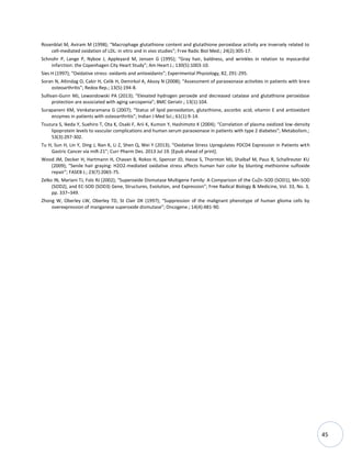 45
Rosenblat M, Aviram M (1998); “Macrophage glutathione content and glutathione peroxidase activity are inversely related to
cell-mediated oxidation of LDL: in vitro and in vivo studies”; Free Radic Biol Med.; 24(2):305-17.
Schnohr P, Lange P, Nyboe J, Appleyard M, Jensen G (1995); “Gray hair, baldness, and wrinkles in relation to myocardial
infarction: the Copenhagen City Heart Study”; Am Heart J.; 130(5):1003-10.
Sies H (1997); “Oxidative stress: oxidants and antioxidants”; Experimental Physiology, 82, 291-295.
Soran N, Altindag O, Cakir H, Celik H, Demirkol A, Aksoy N (2008); “Assessment of paraoxonase activities in patients with knee
osteoarthritis”; Redox Rep.; 13(5):194-8.
Sullivan-Gunn MJ, Lewandowski PA (2013); “Elevated hydrogen peroxide and decreased catalase and glutathione peroxidase
protection are associated with aging sarcopenia”; BMC Geriatr.; 13(1):104.
Surapaneni KM, Venkataramana G (2007); “Status of lipid peroxidation, glutathione, ascorbic acid, vitamin E and antioxidant
enzymes in patients with osteoarthritis”; Indian J Med Sci.; 61(1):9-14.
Tsuzura S, Ikeda Y, Suehiro T, Ota K, Osaki F, Arii K, Kumon Y, Hashimoto K (2004); “Correlation of plasma oxidized low-density
lipoprotein levels to vascular complications and human serum paraoxonase in patients with type 2 diabetes”; Metabolism.;
53(3):297-302.
Tu H, Sun H, Lin Y, Ding J, Nan K, Li Z, Shen Q, Wei Y (2013); “Oxidative Stress Upregulates PDCD4 Expression in Patients with
Gastric Cancer via miR-21”; Curr Pharm Des. 2013 Jul 19. *Epub ahead of print+.
Wood JM, Decker H, Hartmann H, Chavan B, Rokos H, Spencer JD, Hasse S, Thornton MJ, Shalbaf M, Paus R, Schallreuter KU
(2009); “Senile hair graying: H2O2-mediated oxidative stress affects human hair color by blunting methionine sulfoxide
repair”; FASEB J.; 23(7):2065-75.
Zelko IN, Mariani TJ, Folz RJ (2002); “Superoxide Dismutase Multigene Family: A Comparison of the CuZn-SOD (SOD1), Mn-SOD
(SOD2), and EC-SOD (SOD3) Gene, Structures, Evolution, and Expression”; Free Radical Biology & Medicine, Vol. 33, No. 3,
pp. 337–349.
Zhong W, Oberley LW, Oberley TD, St Clair DK (1997); “Suppression of the malignant phenotype of human glioma cells by
overexpression of manganese superoxide dismutase”; Oncogene.; 14(4):481-90.
 