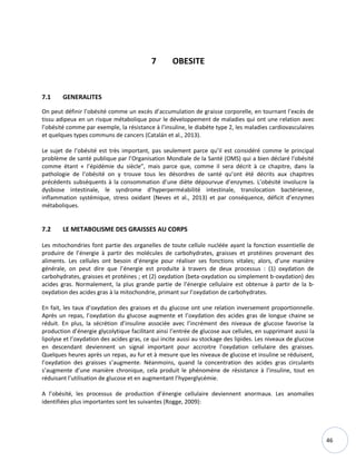 46
7 OBESITE
7.1 GENERALITES
On peut définir l’obésité comme un excès d’accumulation de graisse corporelle, en tournant l’excès de
tissu adipeux en un risque métabolique pour le développement de maladies qui ont une relation avec
l’obésité comme par exemple, la résistance à l’insuline, le diabète type 2, les maladies cardiovasculaires
et quelques types communs de cancers (Catalán et al., 2013).
Le sujet de l’obésité est très important, pas seulement parce qu’il est considéré comme le principal
problème de santé publique par l’Organisation Mondiale de la Santé (OMS) qui a bien déclaré l'obésité
comme étant « l’épidémie du siècle”, mais parce que, comme il sera décrit à ce chapitre, dans la
pathologie de l’obésité on y trouve tous les désordres de santé qu’ont été décrits aux chapitres
précédents subséquents à la consommation d’une diète dépourvue d’enzymes. L’obésité involucre la
dysbiose intestinale, le syndrome d’hyperperméabilité intestinale, translocation bactérienne,
inflammation systémique, stress oxidant (Neves et al., 2013) et par conséquence, déficit d’enzymes
métaboliques.
7.2 LE METABOLISME DES GRAISSES AU CORPS
Les mitochondries font partie des organelles de toute cellule nucléée ayant la fonction essentielle de
produire de l’énergie à partir des molécules de carbohydrates, graisses et protéines provenant des
aliments. Les cellules ont besoin d’énergie pour réaliser ses fonctions vitales; alors, d’une manière
générale, on peut dire que l’énergie est produite à travers de deux processus : (1) oxydation de
carbohydrates, graisses et protéines ; et (2) oxydation (beta-oxydation ou simplement b-oxydation) des
acides gras. Normalement, la plus grande partie de l’énergie cellulaire est obtenue à partir de la b-
oxydation des acides gras à la mitochondrie, primant sur l’oxydation de carbohydrates.
En fait, les taux d’oxydation des graisses et du glucose ont une relation inversement proportionnelle.
Après un repas, l’oxydation du glucose augmente et l’oxydation des acides gras de longue chaine se
réduit. En plus, la sécrétion d’insuline associée avec l’incrément des niveaux de glucose favorise la
production d’énergie glycolytique facilitant ainsi l’entrée de glucose aux cellules, en supprimant aussi la
lipolyse et l’oxydation des acides gras, ce qui incite aussi au stockage des lipides. Les niveaux de glucose
en descendant deviennent un signal important pour accroitre l’oxydation cellulaire des graisses.
Quelques heures après un repas, au fur et à mesure que les niveaux de glucose et insuline se réduisent,
l’oxydation des graisses s’augmente. Néanmoins, quand la concentration des acides gras circulants
s’augmente d’une manière chronique, cela produit le phénomène de résistance à l’insuline, tout en
réduisant l’utilisation de glucose et en augmentant l’hyperglycémie.
A l’obésité, les processus de production d’énergie cellulaire deviennent anormaux. Les anomalies
identifiées plus importantes sont les suivantes (Rogge, 2009):
 