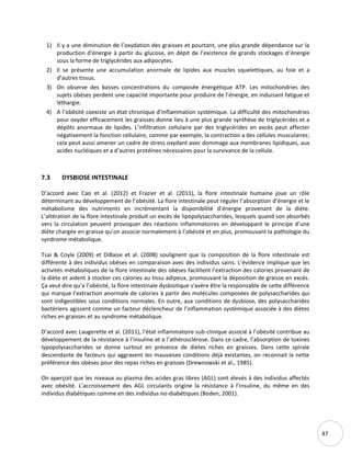 47
1) Il y a une diminution de l’oxydation des graisses et pourtant, une plus grande dépendance sur la
production d’énergie à partir du glucose, en dépit de l’existence de grands stockages d’énergie
sous la forme de triglycérides aux adipocytes.
2) Il se présente une accumulation anormale de lipides aux muscles squelettiques, au foie et a
d’autres tissus.
3) On observe des basses concentrations du composée énergétique ATP. Les mitochondries des
sujets obèses perdent une capacité importante pour produire de l’énergie, en induisant fatigue et
léthargie.
4) A l’obésité coexiste un état chronique d’inflammation systémique. La difficulté des mitochondries
pour oxyder efficacement les graisses donne lieu à une plus grande synthèse de triglycérides et a
dépôts anormaux de lipides. L’infiltration cellulaire par des triglycérides en excès peut affecter
négativement la fonction cellulaire, comme par exemple, la contraction a des cellules musculaires;
cela peut aussi amener un cadre de stress oxydant avec dommage aux membranes lipidiques, aux
acides nucléiques et a d’autres protéines nécessaires pour la survivance de la cellule.
7.3 DYSBIOSE INTESTINALE
D’accord avec Cao et al. (2012) et Frazier et al. (2011), la flore intestinale humaine joue un rôle
déterminant au développement de l’obésité. La flore intestinale peut réguler l’absorption d’énergie et le
métabolisme des nutriments en incrémentant la disponibilité d’énergie provenant de la diète.
L’altération de la flore intestinale produit un excès de lipopolysaccharides, lesquels quand son absorbés
vers la circulation peuvent provoquer des réactions inflammatoires en développant le principe d’une
diète chargée en graisse qu’on associe normalement à l’obésité et en plus, promouvant la pathologie du
syndrome métabolique.
Tsai & Coyle (2009) et DiBaise et al. (2008) soulignent que la composition de la flore intestinale est
différente à des individus obèses en comparaison avec des individus sains. L’évidence implique que les
activités métaboliques de la flore intestinale des obèses facilitent l’extraction des calories provenant de
la diète et aident à stocker ces calories au tissu adipeux, promouvant la déposition de graisse en excès.
Ça veut dire qu’a l’obésité, la flore intestinale dysbiotique s'avère être la responsable de cette différence
qui marque l’extraction anormale de calories à partir des molécules composées de polysaccharides qui
sont indigestibles sous conditions normales. En outre, aux conditions de dysbiose, des polysaccharides
bactériens agissent comme un facteur déclencheur de l’inflammation systémique associée à des diètes
riches en graisses et au syndrome métabolique.
D’accord avec Laugerette et al. (2011), l'état inflammatoire sub-clinique associé à l’obésité contribue au
développement de la résistance à l’insuline et a l’athérosclérose. Dans ce cadre, l’absorption de toxines
lypopolysaccharides se donne surtout en présence de diètes riches en graisses. Dans cette spirale
descendante de facteurs qui aggravent les mauvaises conditions déjà existantes, on reconnait la nette
préférence des obèses pour des repas riches en graisses (Drewnowski et al., 1985).
On aperçoit que les niveaux au plasma des acides gras libres (AGL) sont élevés à des individus affectés
avec obésité. L’accroissement des AGL circulants origine la résistance à l’insuline, du même en des
individus diabétiques comme en des individus no-diabétiques (Boden, 2001).
 