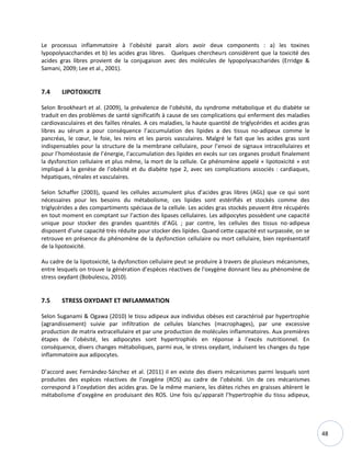 48
Le processus inflammatoire à l’obésité parait alors avoir deux components : a) les toxines
lypopolysaccharides et b) les acides gras libres. Quelques chercheurs considèrent que la toxicité des
acides gras libres provient de la conjugaison avec des molécules de lypopolysaccharides (Erridge &
Samani, 2009; Lee et al., 2001).
7.4 LIPOTOXICITE
Selon Brookheart et al. (2009), la prévalence de l’obésité, du syndrome métabolique et du diabète se
traduit en des problèmes de santé significatifs à cause de ses complications qui enferment des maladies
cardiovasculaires et des failles rénales. A ces maladies, la haute quantité de triglycérides et acides gras
libres au sérum a pour conséquence l’accumulation des lipides a des tissus no-adipeux comme le
pancréas, le cœur, le foie, les reins et les parois vasculaires. Malgré le fait que les acides gras sont
indispensables pour la structure de la membrane cellulaire, pour l’envoi de signaux intracellulaires et
pour l’homéostasie de l’énergie, l’accumulation des lipides en excès sur ces organes produit finalement
la dysfonction cellulaire et plus même, la mort de la cellule. Ce phénomène appelé « lipotoxicité » est
impliqué à la genèse de l’obésité et du diabète type 2, avec ses complications associés : cardiaques,
hépatiques, rénales et vasculaires.
Selon Schaffer (2003), quand les cellules accumulent plus d’acides gras libres (AGL) que ce qui sont
nécessaires pour les besoins du métabolisme, ces lipides sont estérifiés et stockés comme des
triglycérides a des compartiments spéciaux de la cellule. Les acides gras stockés peuvent être récupérés
en tout moment en comptant sur l’action des lipases cellulaires. Les adipocytes possèdent une capacité
unique pour stocker des grandes quantités d’AGL ; par contre, les cellules des tissus no-adipeux
disposent d’une capacité très réduite pour stocker des lipides. Quand cette capacité est surpassée, on se
retrouve en présence du phénomène de la dysfonction cellulaire ou mort cellulaire, bien représentatif
de la lipotoxicité.
Au cadre de la lipotoxicité, la dysfonction cellulaire peut se produire à travers de plusieurs mécanismes,
entre lesquels on trouve la génération d’espèces réactives de l'oxygène donnant lieu au phénomène de
stress oxydant (Bobulescu, 2010).
7.5 STRESS OXYDANT ET INFLAMMATION
Selon Suganami & Ogawa (2010) le tissu adipeux aux individus obèses est caractérisé par hypertrophie
(agrandissement) suivie par infiltration de cellules blanches (macrophages), par une excessive
production de matrix extracellulaire et par une production de molécules inflammatoires. Aux premières
étapes de l’obésité, les adipocytes sont hypertrophiés en réponse à l’excès nutritionnel. En
conséquence, divers changes métaboliques, parmi eux, le stress oxydant, induisent les changes du type
inflammatoire aux adipocytes.
D’accord avec Fernández-Sánchez et al. (2011) il en existe des divers mécanismes parmi lesquels sont
produites des espèces réactives de l'oxygène (ROS) au cadre de l’obésité. Un de ces mécanismes
correspond à l’oxydation des acides gras. De la même maniere, les diètes riches en graisses altèrent le
métabolisme d’oxygène en produisant des ROS. Une fois qu’apparait l’hypertrophie du tissu adipeux,
 