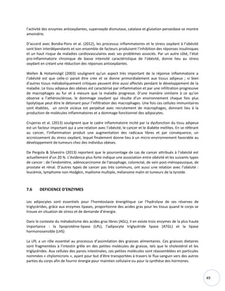 49
l’activité des enzymes antioxydantes, superoxyde dismutase, catalase et glutation peroxidase se montre
amoindrie.
D’accord avec Bondia-Pons et al. (2012), les processus inflammatoires et le stress oxydant à l’obésité
sont bien interdépendants et son ensemble de facteurs produisent l’inhibition des réponses insuliniques
et un haut risque de maladies cardiovasculaires avec ses problèmes associés. Par un autre côté, l’état
pro-inflammatoire chronique de basse intensité caractéristique de l’obésité, donne lieu au stress
oxydant en créant une réduction des réponses antioxydantes.
Wellen & Hotamisligil (2003) soulignent qu’un aspect très important de la réponse inflammatoire a
l’obésité est que celle-ci parait être crée et se donne primordialement aux tissus adipeux ; si bien
d’autres tissus métaboliquement critiques peuvent être aussi affectés pendant le développement de la
maladie. Le tissu adipeux des obèses est caractérisé par inflammation et par une infiltration progressive
de macrophages au fur et à mesure que la maladie progresse. D’une manière similaire à ce qu’on
observe a l’athérosclérose, le dommage oxydant qui résulte d’un environnement chaque fois plus
lipolytique peut être le détonant pour l’infiltration des macrophages. Une fois ces cellules immunitaires
sont établies, un cercle vicieux est perpétué avec recrutement de macrophages, donnant lieu à la
production de molécules inflammatoires et a dommage fonctionnel des adipocytes.
Crujeiras et al. (2013) soulignent que le cadre inflammatoire incité par la dysfonction du tissu adipeux
est un facteur important qui a une relation avec l’obésité, le cancer et le diabète mellites. En se référant
au cancer, l’inflammation produit une augmentation des radicaux libres et par conséquence, un
accroissement du stress oxydant, lequel finalement donne lieu à un micro-environnement favorable au
développement de tumeurs chez des individus obèses.
De Pergola & Silvestris (2013) reportent que le pourcentage de cas de cancer attribués à l’obésité est
actuellement d’un 20 %. L’évidence plus forte indique une association entre obésité et les suivants types
de cancer : de l'endomètre, adénocarcinome de l'œsophage, colorectal, de sein post-ménopausique, de
prostate et rénal. D’autres types de cancer pas très communs, ont aussi une relation avec l’obésité :
leucémie, lymphome non-Hodgkin, myélome multiple, mélanome malin et tumeurs de la tyroïde.
7.6 DEFICIENCE D’ENZYMES
Les adipocytes sont essentiels pour l’homéostasie énergétique car l’hydrolyse de ses réserves de
triglycérides, grâce aux enzymes lipases, proportionne des acides gras pour les tissus quand le corps se
trouve en situation de stress et de demande d’énergie.
Dans le contexte du métabolisme des acides gras libres (AGL), il en existe trois enzymes de la plus haute
importance : la lipoprotéine-lipase (LPL), l’adipocyte triglycéride lipase (ATGL) et la lipase
hormonosensible (LHS)
La LPL a un rôle essentiel au processus d’assimilation des graisses alimentaires. Ces graisses dietaires
sont fragmentées à l’intestin grêle en des petites molécules de graisse, tels que le cholestérol et les
triglycérides. Aux cellules des parois intestinales, ces petites molécules sont réassemblées en particules
nommées « chylomicrons », ayant pour but d’être transportées à travers le flux sanguin vers des autres
parties du corps afin de fournir énergie pour maintien cellulaire ou pour la synthèse des hormones.
 