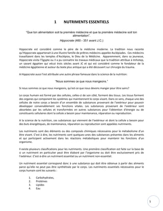 5
1 NUTRIMENTS ESSENTIELS
“Que ton alimentation soit ta première médecine et que ta première médecine soit ton
alimentation”.
Hippocrate (460 - 351 avant J.C.)
Hippocrate est considéré comme le père de la médicine moderne. La tradition nous raconte
qu’Hippocrate appartenait à une illustre famille de prêtres médecins appelée Asclépiades. Ces médecins
travaillaient dans les temples d’Asclépios, le Dieu de la Médicine. Apparemment, dans sa jeunesse,
Hippocrate visita l’Egypte ou il a pu connaitre les travaux médicaux que la tradition attribue à Imhotep,
un savant égyptien qui vécut trois siècles avant JC et qui est considéré comme le fondateur de la
médicine égyptienne et auteur du texte plus antique qui a été découvert sur chirurgie du trauma.
A Hippocrate aussi l’est attribuée une autre phrase fameuse dans la science de la nutrition:
“Nous sommes ce que nous mangeons.”
Si nous sommes ce que nous mangeons, qu’est-ce que nous devons manger pour être sains?
Le corps humain est formé par des cellules, celles-ci de son côté, forment des tissus. Les tissus forment
des organes qui component les systèmes qui maintiennent le corps vivant. Dans ce sens, chaque une des
cellules de notre corps a besoin d’un ensemble de substances provenant de l’extérieur pour pouvoir
développer convenablement ses fonctions vitales. Les substances provenant de l’extérieur sont
absorbées par les cellules et transformées en autres substances pour l’obtention d’énergie ou de
constituants cellulaires dont la cellule a besoin pour maintenance, réparation ou reproduction.
A la science de la nutrition, ces substances qui viennent de l’extérieur et dont la cellule a besoin pour
des buts énergétiques, de maintenance, réparation ou reproduction sont appelées nutriments.
Les nutriments sont des éléments ou des composés chimiques nécessaires pour le métabolisme d’un
être vivant. C’est à dire, les nutriments sont quelques-unes des substances présentes dans les aliments
et qui participent activement dans les réactions métaboliques pour maintenir les fonctions d’un
organisme.
Il existe plusieurs classifications pour les nutriments. Une première classification est faite sur la base de
si un nutriment en particulier peut être élaboré par l’organisme ou doit être exclusivement pris de
l’extérieur. C’est-à-dire un nutriment essentiel ou un nutriment non-essentiel.
Un nutriment essentiel correspond donc à une substance qui doit être obtenue à partir des aliments
parce qu’elle ne peut pas être synthétisée par le corps. Les nutriments essentiels nécessaires pour le
corps humain sont les suivants :
1. Carbohydrates,
2. Protéines
3. Lipides
4. Eau
 