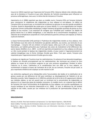 51
Inoue et al. (2011) reportent que l’expression de l’enzyme ATGL s’observe réduite à des individus obèses
avec de la résistance à l’insuline et que cette réduction de l’activité enzymatique peut influencer un
processus athérogénique, mais aussi, le même état de résistance à l’insuline.
Haemmerle et al. (2006) reportent que dans un modèle murin, l’enzyme ATGL est l’enzyme limitante
pour commencer le catabolisme des triglycérides au tissu adipeux et non-adipeux. Un déficit de
l’enzyme ATGL est associé avec un incrément de la tolérance au glucose et une plus grande sensibilité à
l’insuline. Quand la disponibilité des acides gras se trouve réduite, il y a une augmentation de l’emploi
du glucose comme combustible métabolique, malgré l’existence de grandes quantités de graisse au tissu
adipeux et aux muscles. Il est important de souligner que l’inhabilité pour mobiliser ces dépôts de
graisse donne lieu à un déficit énergétique, a une réduction de la consommation énergétique, a une
réduction de la température corporelle et à mort prématuré quand les animaux sont exposés au froid ou
à pénurie d'aliment.
La lipase hormonosensible (LHS) participe à l’hydrolyse des triglycérides stockés au tissu adipeux, mais
elle hydrolyse aussi des esters de cholestérol aux glandes adrénales, aux ovaires, aux testicules et aux
macrophages. L’enzyme LHS est similaire à d’autres lipases, telles que la LPL ou la lipase hépatique.
Néanmoins, son habilité particulière pour hydrolyser des esters de cholestérols la fait différencier des
autres lipases (Strålfors et al., 1987). La LSH est exprimée principalement au tissu adipeux où elle joue
un rôle crucial pendant la lipolyse des triglycérides stockés, et pour autant à l’approvisionnement de
substrat énergétique sous la forme chimique d’acides gras libres. C’est pour autant, l’enzyme plus
importante pour l’approvisionnement d’acides gras du corps.
La lipolyse est régulée par l’insuline et par les catécholamines. En présence d’une demande énergétique,
la lipolyse est stimulée principalement par les catécholamines, des hormones qui arrivent au tissu
adipeux au moyen de la circulation sanguine ou par voie nerveuse sympathique. Pendant le jeûne,
l’exercice ou le stress, l’adrénaline et la noradrénaline font son effet sur le tissu adipeux, en
incrémentant la lipolyse à travers de l’activation de la LSH. Au cas contraire, l’insuline est par avant, la
plus importante inhibitrice de la lipolyse car elle inactive la LSH.
Les recherches expliquent qu’un déséquilibre entre l’accumulation des lipides et la mobilisation de la
graisse causée par une déficience de LSH peut contribuer au développement de l’obésité et de ses
désordres associés. Selon Coppacka et al. (1992) les activités de la LSH et de la LPL apparaissent réduites
aux individus obèses, ce qui est associé avec un incrément de la concentration de triglycérides au
plasma et à un risque plus grave de maladies coronaires. En modèle murin, on a observé que le déficit
de l’enzyme LSH cause l’accumulation de di-glycérides au tissu adipeux, aux muscles squelettiques, au
muscle cardiaque et aux testicules (Haemmerle et al., 2002). En plus, la déficience de LSH produit
stérilité en des mâles, causée par une inhibition de la production de spermatozoïdes (Osuga et al.,
2000).
BIBLIOGRAPHIE
Bobulescu IA (2010); “Renal lipid metabolism and lipotoxicity”; Curr Opin Nephrol Hypertens.; 19(4):393-402.
Boden G (2001); “Free fatty acids-the link between obesity and insulin resistance”; Endocr Pract.; 7(1):44-51.
Bondia-Pons I, Ryan L, Martinez JA (2012); “Oxidative stress and inflammation interactions in human obesity”; J Physiol
Biochem.; 68(4):701-11.
 