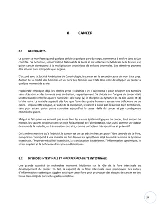 54
8 CANCER
8.1 GENERALITES
Le cancer se manifeste quand quelque cellule a quelque part du corps, commence à croître sans aucun
contrôle. Sa définition, selon l’Institut National de la Santé et de la Recherche Médicale de la France, est
qu’un cancer correspond à la multiplication anarchique de cellules anormales. Ces dernières peuvent
être situées dans n'importe quel organe.
D’accord avec la Société Américaine de Cancérologie, le cancer est la seconde cause de mort à ce pays.
Autour de la moitié des hommes et un tiers des femmes aux Etats Unis vont développer un cancer à
quelque moment de sa vie.
Hippocrate employait déjà les termes grecs « carcinos » et « carcinoma » pour désigner des tumeurs
sans ulcération et des tumeurs avec ulcération, respectivement. Sa théorie sur l’origine du cancer était
un déséquilibre entre les quatre humeurs: (1) le sang; (2) le phlegme (ou lymphe); (3) la bile jaune; et (4)
la bile noire. La maladie apparaît dès lors que l’une des quatre humeurs accuse une déficience ou un
excès. Depuis cette époque, à l’aube de la civilisation, le cancer a passé par beaucoup bien de théories,
sans pour autant qu’on puisse connaitre aujourd’hui la cause réelle du cancer et par conséquence
comment le guérir.
Malgré le fait qu’on ne connait pas assez bien les causes épidémiologiques du cancer, tout autour du
monde, les savants reconnaissent un rôle fondamental de l’alimentation, tout aussi comme un facteur
de cause de la maladie, ou à sa version contraire, comme un facteur thérapeutique et préventif.
De la même manière qu’a l’obésité, le cancer est un cas très intéressant pour l’idée centrale de ce livre,
puisqu’il se correspond à une maladie où l’on trouve les symptômes déjà énumérés comme la dysbiose
intestinale, l’hyperperméabilité intestinale, la translocation bactérienne, l’inflammation systémique, le
stress oxydant et la déficience d’enzymes métaboliques.
8.2 DYSBIOSE INTESTINALE ET HIPERPERMEABILITE INTESTINALE
Une grande quantité de recherches montrent l’évidence sur le rôle de la flore intestinale au
développement du cancer. En fait, la capacité de la flore intestinale pour promouvoir des cadres
d’inflammation systémique suggère aussi que cette flore peut provoquer des risques de cancer en des
tissus bien éloignés du tractus gastro-intestinal.
 