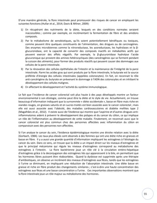 55
D’une manière générale, la flore intestinale peut promouvoir des risques de cancer en employant les
suivantes fonctions (Hullar et al., 2014; Davis & Milner, 2009):
1) En récupérant des nutriments de la diète, lesquels en des conditions normales seraient
inaccessibles ; comme par exemple, en incrémentant la fermentation de fibre et des amidons
composés.
2) Par le métabolisme de xenobiotiques, qu’ils soient potentiellement bénéfiques ou toxiques,
comme peuvent être quelques constituants de l’alimentation, des drogues ou de carcinogènes.
Des enzymes microbiennes comme la nitroreductase, les azoreductases, les hydrolases et la β-
glucuronidase, ont la capacité de convertir des composés inactifs en métabolites actifs qui
peuvent exercer des effets négatifs. Par exemple, la β-glucuronidase hydrolyse l’acide
glucuronique qui provient des amines hétérocycliques (des cancérogènes qui se forment pendant
la cuisson des aliments), pour former des produits réactifs qui peuvent causer des dommages aux
cellules de la paroi intestinale.
3) Par la rénovation des cellules épithéliales de l’intestin et la maintenance de l’intégrité de la paroi
intestinale. Parmi les acides gras qui sont produits par la flore intestinale, le butyrate est la source
préférée d’énergie des cellules intestinales (appelées colonocytes). En fait, on reconnait le rôle
anti-cancérigène du butyrate en prévenant le dommage à l’ADN des colonocytes et en inhibant le
développement des cellules malignes.
4) En affectant le développement et l’activité du système immunologique.
Le fait que l’incidence de cancer colorectal soit plus haute à des pays développés montre un facteur
environnemental à son étiologie, comme peut être la diète et le style de vie. Actuellement, on trouve
beaucoup d’information indiquant que la surnommée « diète occidentale », basse en fibre mais riche en
viandes rouges, en graisses saturés et en sucres traités est bien associée avec le cancer colorectal ; mais
elle est aussi associée avec l’obésité, des maladies cardiovasculaires et diabète mellites type 2
(Magalhães et al., 2012). Il existe aussi de l’évidence qui montre que l’aspirine et d’autres drogues anti-
inflammatoires aident à prévenir le développement des polypes et du cancer du côlon, ce qui implique
un rôle de l’inflammation au développement de cette maladie. Finalement, on reconnait aussi que le
cancer colorectal est plus commun chez des personnes affectées avec inflammation du côlon en
comparaison avec des personnes non-affectées.
Si l’on analyse le cancer du sein, l’évidence épidémiologique montre une étroite relation avec la diète
(Gorbach, 1984). Les taux plus élevés sont observés à des femmes qui ont une diète riche en graisses et
basse en fibre. Il y a aussi une grande quantité d’information impliquant les estrogènes à l’étiologie du
cancer du sein. Dans ce sens, on trouve que la diète a un impact direct sur les niveaux d’estrogènes et
que le principal mécanisme qui régule les niveaux d’estrogènes correspond au métabolisme des
estrogènes à l’intestin. La flore bactérienne joue un rôle clé à la circulation entéro-hépatique
d’estrogènes grâce à la deconjugaison des estrogènes liés qui apparaissent à la bile, en permettant que
les hormones libres puissent être réabsorbées. Quand la dysbiose est supprimée après une thérapie
d’antibiotiques, on observe un incrément des niveaux d’estrogènes aux fèces, tandis que les estrogènes
à l’urine se diminuent, en impliquant une réduction de l’absorption intestinale. Une diète basse en
graisse et riche en fibre produit des changements similaires ; c’est-à-dire une haute concentration des
estrogènes aux fèces et une basse concentration a l’urine. Ces importantes observations montrent que
la flore intestinale joue un rôle majeur au métabolisme des hormones.
 