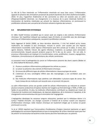 56
Le rôle de la flore intestinale sur l’inflammation intestinale est assez bien connu. L’inflammation
apparait en présence des stimulations provenant de produits bactériens de la flore (Gallimore & Godkin,
2013). En plus, l’apparition d’adénomes et des carcinomes au côlon est associée avec un cadre
d’hyperperméabilité intestinale. Les changements à la structure de la paroi intestinale facilitent la
translocation de bactéries intestinales qui activent les réponses inflammatoires, en promouvant la
prolifération cellulaire avec une perte de la fonction cellulaire et genèse des tumeurs.
8.3 INFLAMMATION SYSTEMIQUE
En 1863, Rudolf Virchow considérât que le cancer avait ses origines à des endroits d’inflammation
chronique. Son hypothèse indiquait que quelques types d’irritants, en ensemble avec des dommages
aux tissus et l’inflammation subséquente, causaient la prolifération cellulaire.
Selon Aggarwal & Gehlot (2009), au deux dernières décennies, il s’est fait évident qu’au niveau
moléculaire, les maladies le plus chroniques, incluant le cancer, sont causées par une réponse
inflammatoire incontrôlée. Cette réponse inflammatoire peut être activée par le tabac, le stress, des
agents dietaires, l’obésité, l’alcool, des agents infectieux, irradiation, ou quelque autre stimulation
environnementale, lesquels peuvent produire jusqu’un 95 % des cas de cancer. Par son côté, le
processus inflammatoire est impliqué à la transformation, survie, prolifération, invasion, angiogenèses,
métastases, chimiorésistance et radiorésistance des cellules cancéreuses.
La connexion entre la pathogenèse du cancer et l’inflammation présente des divers aspects (Weber et
al., 2010; Balkwill & Mantovani, 2001):
1) Plusieurs conditions inflammatoires prédisposent les cellules au cancer.
2) Le cancer se présente à des endroits d’inflammation chronique.
3) On trouve des différents types de cellules inflammatoires à beaucoup types de cancer.
4) L’extension du tissu cancérigène infiltré avec des macrophages a une corrélation avec son
pronostic.
5) Des molécules inflammatoires type cytokines sont détectables à plusieurs types de cancer. Des
hauts niveaux de ces molécules sont associés avec un pronostic très pauvre.
Le cadre inflammatoire active une grande variété de cellules inflammatoires qui induisent et activent
plusieurs enzymes productrices d’espèces réactives de l'oxygène qui font dommage a l’ADN, a l’ARN, aux
lipides et aux protéines. En plus, les molécules inflammatoires contribuent au néoplasie par moyen de
l’induction de mutations pré-néoplasiques, de réponses adaptatives, de la résistance à l’apoptose, et de
changements environnementaux tels que la stimulation de l’angiogenèse.
L’angiogenèse développe les vaisseaux sanguins nécessaires, pendant que la métastase donne à la
tumeur l’habilité d’envahir. Les changes successifs à l’endroit de la tumeur suivent une séquence
d’inflammation chronique. Cette réaction chronique est hautement dirigée par la tumeur et parait
promouvoir sa survie.
Yu et al. (2010) reportent que l’accumulation d’endotoxines d’origine intestinal représente un agent
pathologique du carcinome hépatocellulaire et que la manipulation de la flore intestinale ayant pour but
de prévenir la translocation de bactéries et des toxines peut être favorable pour ces patients.
 