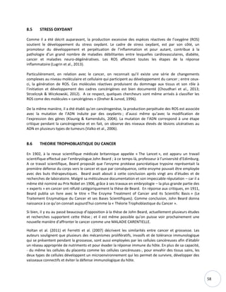 58
8.5 STRESS OXYDANT
Comme il a été décrit auparavant, la production excessive des espèces réactives de l’oxygène (ROS)
soutient le développement du stress oxydant. Le cadre de stress oxydant, est par son côté, un
promoteur du développement et perpétuation de l’inflammation et pour autant, contribue à la
pathologie d’un grand nombre de maladies débilitantes entre lesquelles cardiovasculaires, diabète,
cancer et maladies neuro-dégénératives. Les ROS affectent toutes les étapes de la réponse
inflammatoire (Lugrin et al., 2013).
Particulièrement, en relation avec le cancer, on reconnait qu’il existe une série de changements
complexes au niveau moléculaire et cellulaire qui participent au développement du cancer ; entre ceux-
ci, la génération de ROS. Ces molécules réactives produisent du dommage aux tissus et son rôle à
l’initiation et développement des cadres cancérigènes est bien documenté (Choudhari et al., 2013;
Strzelczyk & Wiczkowski, 2012). A ce respect, quelques chercheurs sont même arrivés à classifier les
ROS come des molécules « cancérigènes » (Dreher & Junod, 1996).
De la même manière, il a été établi qu’en cancérogenèse, la production perpétuée des ROS est associée
avec la mutation de l’ADN induite par des oxydants ; d’aussi même qu’avec la modification de
l’expression des gènes (Klaunig & Kamendulis, 2004). La mutation de l’ADN correspond à une étape
critique pendant la cancérogenèse et en fait, on observe des niveaux élevés de lésions ulcératives au
ADN en plusieurs types de tumeurs (Valko et al., 2006).
8.6 THEORIE TROPHOBLASTIQUE DU CANCER
En 1902, à la revue scientifique médicale britannique appelée « The Lancet », est apparu un travail
scientifique effectué par l’embryologue John Beard ; à ce temps-là, professeur à l’université d’Edimburg.
A ce travail scientifique, Beard proposât que l’enzyme protéase pancréatique trypsine représentait la
première défense du corps vers le cancer et que par conséquence, cette enzyme pouvait être employée
avec des buts thérapeutiques. Beard avait abouti à cette conclusion après vingt ans d’études et de
recherches de laboratoire. Malgré sa méticuleuse documentation et son impeccable réputation – car il a
même été nominé au Prix Nobel en 1906, grâce à ses travaux en embryologie – la plus grande partie des
« experts » en cancer ont réfuté catégoriquement la thèse de Beard. En réponse aux critiques, en 1911,
Beard publia un livre avec le titre « The Enzyme Treatment of Cancer and its Scientific Basis » (Le
Traitement Enzymatique du Cancer et ses Bases Scientifiques). Comme conclusion, John Beard donna
naissance à ce qu’on connait aujourd’hui comme la « Théorie Trophoblastique du Cancer ».
Si bien, il y eu au passé beaucoup d’opposition à la thèse de John Beard, actuellement plusieurs études
et recherches supportent cette thèse ; et il est même possible qu’on puisse voir prochainement une
nouvelle manière d’affronter le cancer comme une MALADIE CARENTIELLE.
Holtan et al. (2011) et Ferretti et al. (2007) décrivent les similarités entre cancer et grossesse. Les
auteurs soulignent que plusieurs des mécanismes prolifératifs, invasifs et de tolérance immunologique
qui se présentent pendant la grossesse, sont aussi employées par les cellules cancéreuses afin d’établir
un réseau appropriée de nutriments et pour évader la réponse immune du hôte. En plus de sa capacité,
- du même les cellules du placenta comme les cellules cancéreuses-, pour envahir des tissus sains, les
deux types de cellules développent un microenvironnement qui les permet de survivre, développer des
vaisseaux connectifs et éviter la défense immunologique du hôte.
 