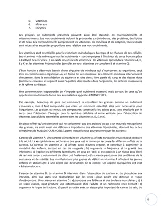 6
5. Vitamines
6. Minéraux
7. Enzymes
Les groupes de nutriments présentés peuvent aussi être classifiés en macronutriments et
micronutriments. Les macronutriments incluent le groupe des carbohydrates, des protéines, des lipides
et de l’eau. Les micronutriments comprennent les vitamines, les minéraux et les enzymes, tous lesquels
sont nécessaires en petites proportions avec relation aux macronutriments.
Les vitamines sont essentielles pour les fonctions métaboliques du corps et de chacune de ces cellules.
Les vitamines – de même que tous les nutriments – sont employées à l’intérieur du corps humain grâce
à l’activité des enzymes. Il en existe deux types de vitamines : les vitamines liposolubles (vitamines A, D,
E y K) et les vitamines hydrosolubles (solubles en eau: vitamines du complexe B et vitamine C).
L’être humain a désormais besoin d’une vingtaine de minéraux qui s’incorporent au organisme, peut
être en combinassions organiques ou en forme de sels minéraux. Les éléments minéraux interviennent
directement dans la consolidation du squelette et des dents, font partie du sang et des tissues doux
(comme le cerveau), et régulent aussi l’équilibre des liquides dans l’organisme, les réflexes musculaires
et le rythme cardiaque.
Une consommation inappropriée de n’importe quel nutriment essentiel, mais surtout de ceux qu’on
appelle micronutriments donne lieu aux maladies appelées CARENCIELLES.
Par exemple, beaucoup de gens ont commencé à considérer les graisses comme un nutriment
« mauvais », mais il faut comprendre que étant un nutriment essentiel, elles sont nécessaires pour
l’organisme. Les graisses ou mieux, ses composants constitutifs: les acides gras, sont employés par le
corps pour l’obtention d’énergie, pour la synthèse cellulaire et come véhicule pour l’absorption de
vitamines liposolubles essentielles comme sont les vitamines A, D, E, et K.
On peut inférer qu’une personne qui ne consomme pas des graisses ou qui a un mauvais métabolisme
des graisses, va avoir aussi une déficience importante des vitamines liposolubles, donnant lieu à des
symptômes de MALADIE CARENCIELLE, parmi lesquels nous pouvons retrouver les suivants:
Carence de vitamine A: Une carence alimentaire en vitamine A, affecte surtout les yeux et peut conduire
à la cécité. La xérophtalmie ou sécheresse des yeux est le terme qui recouvre les différents effets de la
carence. La carence en vitamine A : a) affecte aussi d'autres organes et contribue à augmenter la
mortalité des enfants, surtout en cas de rougeole ; b) augmente la fréquence et la gravité des
infections ; c) fragilise les différents épithéliums, en plus de l'œil ; d) est associée à un risque plus élevé
de certains cancers, notamment du côlon ; et finalement, e) la carence peut poser des problèmes de la
croissance et de stérilité. Les manifestations plus graves du déficit en vitamine A affectent les jeunes
enfants et aboutissent à une cécité par destruction de la cornée. On appelle quelquefois cet état
« kératomalacie ».
Carence de vitamine D: La vitamine D intervient dans l'absorption du calcium et du phosphore aux
intestins, ainsi que dans leur réabsorption par les reins ; pour autant elle diminue le risque
d'ostéoporose. Une carence en vitamine D : a) provoque une faiblesse et des douleurs musculaires ; b) à
un stade avancé, peut produire une ostéomalacie chez l'adulte et un rachitisme chez l'enfant ; c)
augmente le risque de fracture ; d) parait associée avec un risque plus important de cancer du sein, du
 