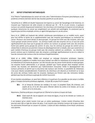 60
8.7 DEFICIT D’ENZYMES METABOLIQUES
Si la Théorie Trophoblastique du cancer est vraie, alors l’administration d’enzymes pancréatiques ou de
protéines similaires doit bien donner des résultats positifs en cas de cancer.
Yamashita et al. (2003) ont étudié l’expression de trypsine au cancer de l’œsophage et de l'estomac, en
trouvant que l’expression de cette enzyme se réduisait par 70 – 95 %, et pire encore, à quelques
tumeurs son activité disparaissait totalement. Ces chercheurs ont trouvé que la trypsine est annulée par
quelques mécanismes du cancer qui empêchaient son activité anti-cancérigène. Ils conclurent que la
trypsine pourrait être employée comme un agent thérapeutique en cas de cancer.
Saruc et al., (2004) ont implanté des cellules cancéreuses pancréatiques en un modèle murin, ayant
pour but vérifier la bonté de la supplémentation avec des enzymes pancréatiques au traitement du
cancer. Plusieurs rats furent divisés en deux groupes. Un groupe fut traité avec des enzymes, alors que
l’autre groupe servait comme control. Les animaux traités avec des enzymes ont eu un taux de survie
significativement plus haut que le groupe de control. Les tumeurs au groupe traité avec des enzymes
furent plus petites qu’au groupe de control. En plus, tous les animaux du groupe de control ont eu
stéatorrhée et cétonurie aux premiers niveaux du développement de la maladie, alors que seulement un
petit nombre d’animaux du groupe traité avec des enzymes subirent ces conditions. Les chercheurs
purent conclure que le traitement avec des enzymes a prolongé significativement la vie et a réduit le
taux de croissance des tumeurs chez les animaux d’expérimentation.
Wald et al. (2001, 1998a, 1998b) ont employé un mélange d’enzymes protéases: trypsine,
chymotrypsine y papaïne en modèle murin pour évaluer son effet en métastases et le temps de survie
en mélanome et carcinome de poumon. Los rats inoculés avec du cancer furent divisés en deux groupes.
Les enzymes furent administrées à un groupe, pendant que l’autre groupe était employé comme
control. Ses résultats ont démontré que l’administration d’enzymes inhibe le développement des
tumeurs primaires et permit que la récurrence des tumeurs soit minime. La possibilité de métastases
c’est aussi réduite considérablement. Finalement, les chercheurs ont observé un incrément sur le taux
de survie des animaux traités avec les enzymes. Quelques-uns finirent avec des remissions totales,
pendant que tous les animaux au groupe de control moururent.
D’une manière anecdotique, on peut faire référence à la guérison d’un possible cas de cancer à la Bible
grâce à l’emploi d’enzymes protéases végétales. A Esaïe 38, on peut lire le suivant:
38:1 En ce temps-là, Ézéchias fut malade à la mort. Le prophète Ésaïe, fils d`Amots, vint
auprès de lui, et lui dit: Ainsi parle l`Éternel: Donne tes ordres à ta maison, car tu vas
mourir, et tu ne vivras plus.
Néanmoins, Ézéchias priât pour une guérison et l`Éternel la lui donna à travers de Esaïe:
38:21 Ésaïe avait dit: Qu`on apporte une masse de figues, et qu`on les étende sur l`ulcère; et
Ézéchias vivra.
Il est évident qu’un ulcère mortel n’est pas un ulcère quelconque. L’ulcère mortel d’Ezechias bien
pourrait avoir été un type de cancer de peau. Il est reconnu que certaines tumeurs de la peau comme
les carcinomes finissent par se creuser et s'ulcérer. L'ulcère est alors révélateur d'une lésion cancéreuse
sous-jacente.
 