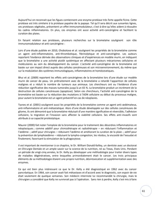 61
Aujourd’hui on reconnait que les figues contiennent une enzyme protéase très forte appelle ficine. Cette
protéase est très similaire à la protéase papaïne de la papaye. Tel qu’il sera décrit aux suivantes lignes,
ces protéases végétales, présentent un effet immunomodulateur, c’est-à-dire qu’elles aident à résoudre
les cadres inflammatoires. En plus, ces enzymes ont aussi activité anti-cancérigène et facilitent la
curation des plaies.
En faisant relation aux protéases, plusieurs recherches sur la bromelaïne soulignent son rôle
immunomodulateur et anti-cancérigène :
Lors d’une étude publiée en 2010, Chobotova et al. soulignent les propriétés de la bromelaïne comme
un agent anti-inflammatoire, anti-thrombotique, fibrinolytique et anti-cancérigène. Les auteurs
reportent l’évidence dérivée des observations cliniques et d’expériences en modèle murin, en indiquant
que la bromelaïne a une activité plutôt systémique en affectant plusieurs mécanismes cellulaires et
moléculaires au sein du développement du cancer. L’activité anti-cancérigène de la bromelaïne est
basée sur son impact direct auprès des cellules cancéreuses et son microenvironnement, du même que
sur la modulation des systèmes immunologiques, inflammatoires et homéostatiques.
Bhui et al. (2009) reportent les effets anti-cancérigènes de la bromelaïne lors d’une étude sur modèle
murin de cancer de peau. Un prétraitement avec de la bromelaïne a retardé l’apparition de cellules
malignes et a réduit le nombre de tumeurs aux animaux. Les chercheurs ont eu l’évidence d’une
réduction significative des masses tumorales jusqu’à un 65 %. La bromelaïne produit un incrément de la
destruction de cellules cancéreuses (apoptose). Selon ces chercheurs, l’activité anti-cancérigène de la
bromelaïne est basée sur la réduction des mutations à l’ADN cellulaire au début du processus maligne,
pour autant la bromelaïne est un agent préventif en cas de néoplasies.
Tysnes et al. (2001) soulignent aussi les propriétés de la bromelaïne comme un agent anti-œdémateux,
anti-inflammatoire et anti-métastatique. Alors d’une étude développée sur des cellules cancéreuses de
gliome, ils ont démontré que la bromelaïne réduisait d’une manière significative et réversible, l’adhésion
cellulaire, la migration et l’invasion sans affecter la viabilité cellulaire. Ses effets anti-invasifs sont
attribués à sa capacité protéolytique.
Maurer (2000) fait noter l’emploie de la bromelaïne pour le traitement des désordres inflammatoires et
néoplasiques ; comme additif pour chimiothérapie et radiothérapie – en réduisant l’inflammation et
l’œdème- ; aditif pour chirurgies – réduisant l’œdème et améliorant la curation de la plaie- ; aditif pour
la prévention de lymphoedème – réduisant la lympho-congestion, les résidus, la viscosité de l’exsudat et
finalement, favorisant la stimulation de la phagocytose.
Il est important de mentionner à ce chapitre, le Dr. William Donald Kelley, un dentiste avec un doctorat
en Chirurgie Dentale et un ample savoir sur la science de la nutrition, né au Texas, Etats Unis. Pendant
un période de vingt-cinq années, le Dr. Kelly pu développer une méthodologie pour traiter divers types
de maladies dégénératives, entre lesquelles primordialement était le cancer. Les trois principaux
éléments de sa méthodologie étaient une propre nutrition, désintoxication et supplémentation avec des
enzymes.
Ce qui est bien plus intéressant ce que le Dr. Kelly a été diagnostiqué en 1962 avec du cancer
pancréatique. En 1964, son cancer avait fait métastases et d’accord avec le diagnostic, son espoir de vie
était seulement de quelque semaines. Son médecin interniste lui recommandât la chirurgie, mais le
chirurgien a considéré que Kelly ne survivrait pas à l’opération. Sans rien à perdre, Kelly s’est mis à faire
 