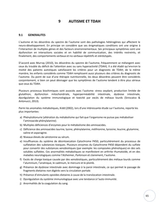 65
9 AUTISME ET TDAH
9.1 GENERALITES
L’autisme et les désordres du spectre de l’autisme sont des pathologies hétérogènes qui affectent le
neuro-développement. En principe on considère que ses énigmatiques conditions ont une origine à
l’interaction de multiples gènes et des facteurs environnementaux. Ses principaux symptômes sont une
dysfonction en interactions sociales et en habilité de communication, des intérêts restreints, et
finalement, des comportements verbaux et no-verbaux répétitifs et stéréotypés.
D’accord avec Murray (2010), les désordres du spectre de l’autisme, fréquemment se mélangent avec
ceux du trouble du déficit de l'attention avec ou sans hyperactivité (TDAH). Il a été établi qu’environ la
moitié des patients autistiques satisfassent les critères pour un diagnostic de TDAH; de la même
manière, les enfants considérés comme TDAH remplissent aussi plusieurs des critères du diagnostic de
l’autisme. Du point de vue d’une thérapie nutritionnelle, les deux désordres peuvent être considérés
conjointement, si bien on peut dévisager que les symptômes de l’autisme tendent à être plus sérieux
que ceux du TDAH.
Plusieurs processus biochimiques sont associés avec l’autisme: stress oxydant, production limitée de
glutathion, dysfonction mitochondriale, hyperperméabilité intestinale, dysbiose intestinale,
dysrégulation du système immunologique et toxicité par excès de métaux lourds (Siniscalco &
Antonucci, 2013).
Parmi les anomalies métaboliques, Kidd (2002), lors d’une intéressante étude sur l’autisme, reporte les
plus importantes:
a) Phénylcétonurie (altération du métabolisme qui fait que l’organisme ne puisse pas métaboliser
l’aminoacide phénylalanine).
b) Multiples déficiences d’enzymes pour le métabolisme des aminoacides.
c) Déficience des aminoacides taurine, lysine, phénylalanine, méthionine, tyrosine, leucine, glutamine,
valine et asparagine.
d) Niveaux élevés de sérotonine au sérum.
e) Insuffisances du système de désintoxication Cytochrome P450, particulièrement du processus de
sulfatation des substances toxiques. Plusieurs enzymes du Cytochrome P450 dépendent du sulfate
pour convertir des substances xenobiotiques (par exemple: les composées phénoliques) en des sels
solubles sulfatées. Ces anormalités métaboliques se manifestent en arthrite rhumatoïde, et en des
maladies neurologiques comme l’Alzheimer, Parkinson et clairement, l’autisme.
f) Excès de charge toxique causée par des xenobiotiques, particulièrement des métaux lourds comme
l’aluminium, l’arsénique, le cadmium, le mercure et le plomb.
g) Présence de dysbiose intestinale avec dommage à la paroi intestinale, ce qui permet le passage de
fragments dietaires non digérés vers la circulation portale.
h) Présence d’stimulants opioïdes dietaires à cause de la translocation intestinale.
i) Dysrégulation du système immunologique avec une tendance à l’auto-immunité.
j) Anormalités de la coagulation du sang.
 