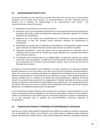66
9.2 NEUROTRANSMETTEURS ET DIETE
Un neurotransmetteur est une molécule qui transmit information d’un neurone vers un autre neurone
consécutif, unis au moyen d’une synapse. Les neurotransmetteurs sont bien importants pour les
fonctions de la mémoire, de l'apprentissage et du comportement, entre outres. Ces
neurotransmetteurs incluent les suivants:
1) Acétylcholine, qui participe à la contraction musculaire.
2) Sérotonine, qu’on trouve en grandes concentrations au tracte gastro-intestinal et qui participe à la
perception sensorielle, control du tempérament, dépression, impulsivité, agression et à d’autres
problèmes du comportement.
3) Dopamine, qui a une relation avec la gratification et le renforcement, avec des problèmes du
raisonnement, et avec des maladies comme Parkinson, désordres du tempérament et
schizophrénie.
4) Norépinephrine, laquelle aide à la régulation de l’excitabilité et du tempérament, régule l’activité
gastro-intestinale et module la fonction endocrine (par exemple: la sécrétion d’insuline).
5) Adrénaline (épinéphrine), ayant une relation avec la vasoconstriction et la dilatation, avec le
relâchement des muscles lises de l’intestin (pour autant régulatrice de la motilité intestinale) et
avec la fonction endocrine.
6) L’aminoacide acide aminobutyrique ou en abrégé GABA et le glutamate, peuvent aussi opérer
comme des neurotransmetteurs. Le GABA est le neurotransmetteur qui réduit l’anxiété, pendant
que le glutamate est le principal neurotransmetteur excitant, mais il est associé aussi avec la
formation de la mémoire.
La plupart de neurotransmetteurs sont synthétisés au cerveau; néanmoins, les précurseurs dietaires
peuvent influencer les taux de formation, aussi bien que la fonction de quelques neurotransmetteurs,
même s’ils ne sont pas en conditions de déficience. L’élaboration et la libération de ces transmetteurs
dépend en grande partie de la concentration de son précurseur au sang. Si bien quelques facteurs au
cerveau contrôlent aussi la synthèse et la fonction des neurotransmetteurs, l’ingestion de certains
aliments en particulier peut occasionner des changements à l’activité neuronale du cerveau avec des
changes conséquents au fonctionnement physiologique et au comportement. Ces changes peuvent être
très subtils à des sujets sains, mais en individus avec une affectation particulière (comme par exemple,
dépression), les changements peuvent être très significatifs.
Les aminoacides des protéines dietaires sont les précurseurs de plusieurs neurotransmetteurs. En fait,
certains aminoacides comme le tryptophane, sont seulement disponibles à travers de sources dietaires.
L’effet de l’alimentation est plus évident avec les aminoacides tryptophane, tyrosine et phénylalanine,
car ils sont employées pour la synthèse des neurotransmetteurs sérotonine, dopamine et
norépinephrine.
9.3 DYSBIOSE BACTERIENNE ET SYNDROME D’HYPERPERMEABILITE INTESTINALE
Gorrindo et al. (2012), White (2003) et Horvath & Perman (2002) ont souligné la connexion «intestinale»
avec la pathologie de l’autisme. Les chercheurs ont associé plusieurs problèmes gastro-intestinaux
trouvés chez des enfants autistes comme : reflux, douleur abdominale, diarrhée, constipation, flatulence
 