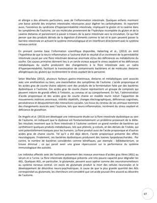 67
et allergie a des aliments particuliers, avec de l’inflammation intestinale. Quelques enfants montrent
une basse activité des enzymes intestinales nécessaires pour digérer les carbohydrates. Ils reportent
aussi, l’existence du syndrome d’hyperperméabilité intestinale, impliquant le gluten et la caséine dans
les symptômes de l’autisme, car ces molécules proviennent de l’hydrolyse incomplète du gluten et de la
caséine dietaires et parviennent à passer à travers de la paroi intestinale vers la circulation. Ce qui fait
penser que des produits dérivés de la digestion d’aliments comme le lait et le pain peuvent passer la
barrière intestinale en activant le système immunologique et en interférant directement avec le système
nerveux central.
En prenant comme base l’information scientifique disponible, Heberling et al., (2013) on émit
l’hypothèse de que la neuro-inflammation a l’autisme était le résultat d’un incrément de la perméabilité
intestinale causé par une flore intestinale devenue anormale et/ou des déficiences au métabolisme du
soufre. Ces causes primaires donnent lieu à un cercle vicieux auquel le stress oxydant et les déficiences
métaboliques du soufre produisent des changements à la flore intestinale avec un cadre
d’hyperperméabilité, facilitant la translocation de contaminants bactériens et de molécules dietaires
allergéniques (ej: gluten) qui incrémentent le stress oxydant de la personne.
Selon Macfabe (2012), plusieurs facteurs gastro-intestinaux, dietaires et métaboliques sont associés
avec une amélioration ou bien, une exacerbation des symptômes de l’autisme. L’acide propionique et
les acides gras de courte chaine adjoints sont des produits de la fermentation faite par des bactéries
dysbiotiques à l’autisme. Ces acides gras de courte chaine représentent un groupe de composés qui
peuvent induire de grands effets à l’intestin, au cerveau et au comportement. En fait, l’administration
d’acide propionique et des acides gras de courte chaine en modèle murin induit l’apparition de
mouvements motrices anormaux, intérêts répétitifs, changes électrographiques, déficiences cognitives,
persévérance et désajustement des interactions sociales. Les tissus du cerveau de ces animaux montrent
des changements associés avec l’autisme, tels que neuro-inflammation, incrément du stress oxydant et
déficience de glutathion.
De Angelis et al. (2013) ont développé une intéressante étude sur la flore intestinale dysbiotique au sein
de l’autisme, en indiquant que la dysbiose est fondamentalement un problème provenant de la diète.
Ses résultats montrent que la flore intestinale à l’autisme contient un grand nombre de bactéries qui
synthétisent quelques produits métaboliques, tels que phénols, p-crésols, et des dérivés de l’indole, qui
sont potentiellement toxiques pour les humains. La flore produit aussi de l’acide propionique et d’autres
acides gras de chaine courte. Tel qu’il a été déjà décrit, l’acide propionique présente des effets
neurologiques. Finalement, ces bactéries dysbiotiques produisent des toxines lipopolysaccharides. Par
contre, le nombre de bactéries considérées comme bénéfiques, par exemple : bifidobacterium, se
trouve diminué ; ce qui parait avoir une grave répercussion sur la performance du système
immunologique des autistes.
Les individus affectés avec de l’autisme présentent des niveaux anormaux d’acides gras libres (AGL) au
sérum et à l’urine. La flore intestinale dysbiotique présente une très pauvre capacité pour dégrader les
AGL. Quelques AGL, en particulier, le glutamate, peuvent aussi opérer comme des neurotransmetteurs
au système nerveux central. Un excès de glutamate produit la mort des cellules neuronales et le
développement de désordres neuro-psychiatriques. A cause de que la plus grande quantité des AGL
correspondait au glutamate, les chercheurs ont considéré que cet acide pouvait être associé au désordre
de l’autisme.
 
