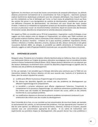 68
Egalement, les chercheurs ont trouvé des hautes concentrations de composés phénoliques. Les phénols
dietaires proviennent normalement de la consommation de fruits et légumes ; néanmoins quelques
espèces bactériennes dysbiotiques produisent aussi des composés phénoliques, tous lesquels finissent
par être métabolisés au foie et déchargés par l’urine. Le haut niveau de polyphénols trouvé aux fèces
des autistes fait penser à une dysrégulation du système de désintoxication, possiblement causée par
une déficience d’enzymes de désintoxication. Les chercheurs ont aussi trouvé des hauts niveaux
d’indole. L’indole est un métabolite du tryptophane produit par des bactéries dysbiotiques. Mais l’indole
est aussi un précurseur crucial du neurotransmetteur sérotonine, lequel est associé avec des fonctions
d’interaction sociale, désordres du tempérament et activités obsessive-compulsives.
Par rapport au TDAH, on considère qu’un 70 % de la population « hyperactive » soufre d’allergies, ce qui
suggère une forte relation entre les allergies et l’hyperactivité. Les enfants avec TDAH montrent une
plus grande incidence d’asthme, doleurs stomacales et des infections à l’oreille. Les allergies peuvent se
manifester de plusieurs manières : irritations de la peau (eczéma), problèmes respiratoires (rhinite,
asthme e infections a l’oreille), désordres urinaires, douleurs de tête, doleurs stomacales et des gênes
musculaires (Schnoll, 2003). Les allergies, la sensibilité aux additifs alimentaires et l’intolérance aux
aliments, suggère un cadre d’hyperperméabilité intestinale avec une possible inflammation intestinale.
9.4 HYPOTHESE DE LA DIETE
Margaret Lahey, Présidente de la Fondation Infantile Bamford-Lahey en California, Etats Unis, présente
une intéressante théorie sur l’origine de plusieurs désordres neurologiques tout en considérant la diète
comme le facteur fondamental (Lahey & Rosen, 2013). Depuis plusieurs décennies on a pu observer que
des facteurs diététiques incrémentent et/ou causent les désordres d'apprentissage et cognitifs chez les
individus avec des problèmes de développement.
En fait, par exemple, il est considéré que la thérapie alternative plus commune pour le TDAH est une
intervention dietaire. Des facteurs dietaires ont été aussi associés avec l’autisme et le Syndrome de
Down, donc les auteurs stipulent les suivants :
a) La diète peut affecter le processus d’apprentissage et le comportement.
b) On observe des désordres digestifs aux enfants avec des problèmes de développement qui
affectent l’apprentissage et le comportement.
c) La sensibilité a certaines substances peut affecter négativement l’attention, l’impulsivité, le
comportement et le processus d’apprentissage. Les substances alimentaires problématiques chez
des enfants avec des troubles du développement incluent des sucres, aditifs en des aliments
transformés et, aussi quelques protéines.
d) Les modifications dietaires en éliminant les aliments-problème normalement conduisent à une
amélioration des enfants avec des troubles du développement.
Dans l’ensemble de ce livre, on a pu constater qu’une consommation de nourriture basée, par exemple,
en exclusivement des calories, ou exclusivement des protéines, n’est pas appropriée pour maintenir un
état de santé optimal. Les déficiences de micronutriments, vitamines, minéraux et enzymes, peuvent
coexister avec une consommation appropriée de calories. Si ces cadres de malnutrition sont
expérimentés aux premières étapes du développement, elles peuvent donner lieu à des problèmes à
 