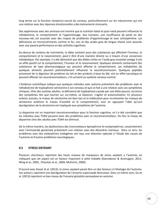 69
long terme sur la fonction réceptrice-neural du cerveau, particulièrement sur les mécanismes qui ont
une relation avec des réponses émotionnelles a des évènements stressants.
Des expériences avec des animaux ont montré que la nutrition fœtal et post-natal peuvent influencer le
métabolisme, le comportement et l’apprentissage. Aux humains, une insuffisance de poids en des
nouveau-nés est associée avec des risques de problèmes d’apprentissage et avec schizophrénie. Les
déficiences en micronutriments comme le fer, zinc et des acides gras de longue chaine sont associés
avec une pauvre performance en des activités cognitives.
Au-dessus du contenu de nutriments, la diète contient aussi des substances qui affectent l’humeur, le
comportement et le raisonnement, peut-il être d’une manière directe ou à travers d’une conversion
métabolique. Par exemple, il a été démontré que des diètes riches en l’acide gras essentiel oméga 3 ont
un effet positif sur le comportement, l’humeur et le raisonnement. Quelques aliments contiennent des
substances de type pharmacologique qui peuvent affecter le comportement. Les métabolites de
quelques aliments peuvent potentiellement influencer la neurotransmission. Quelques peptides
provenant de la digestion de protéines du lait et des produits à base du blé, ont un effet narcotique et
peuvent affecter les neurotransmetteurs, s’ils arrivent au système nerveux central.
L’évidence scientifique indique que quelques individus avec autisme présentent des problèmes avec le
métabolisme de tryptophane-sérotonine à son cerveau et que ce fait a une relation avec ses symptômes
cliniques. Chez des autistes adultes, la déficience de tryptophane causée par une diète pauvre, accroisse
des symptômes tels que tourner sur soi-même, se balancer, s’agiter et automutilation. En plusieurs
enfants autistes, le niveau de sérotonine est bien bas et la médication pour incrémenter les niveaux de
sérotonine améliore le niveau d’anxiété et le comportement, tout en appuyant l’idée qu’une
dysrégulation de la sérotonine est impliquée aux symptômes de l’autisme.
La dopamine est un important neurotransmetteur pour la fonction cognitive, et il a été considéré que
les individus avec TDAH peuvent avoir des problèmes avec ce neurotransmetteur. Du fait, le niveau de
dopamine chez des adultes avec TDAH est diminué.
De la même manière, les dysfonctions des transmetteurs épinephrine et norépinephrine, conjointement
avec l’aminoacide glutamate présentent une relation avec des désordres mentaux. Dans ce sens, les
problèmes avec des endorphines endogènes ont reçu une attention spéciale à l’étude des causes de
l’autisme et d’autres problèmes neurologiques.
9.5 STRESS OXYDANT
Plusieurs chercheurs reportent des hauts niveaux de marqueurs de stress oxydant a l’autisme, en
indiquant que cet aspect est un facteur important à cette maladie (Damodaran & Arumugam, 2011;
Ming et al., 2005; Chauhan et al., 2004, McGinnis, 2004).
D’accord avec Kovač et al. (2013), le stress oxydant parait être un des facteurs à l’étiologie de l’autisme.
Ces auteurs reportent une dysrégulation de l’enzyme superoxyde dismutase. Dans ce même sens, Gu et
al. (2013) reportent un bas niveau de l’enzyme glutatión peroxydase en autisme.
 
