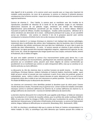 7
tube digestif et de la prostate ; e) la carence serait aussi associée avec un risque plus important de
maladies cardio-vasculaires. Au cours de la grossesse, la carence en vitamine D présente plusieurs
conséquences chez la femme enceinte : risque accru de pré-éclampsie, de petit poids de naissance et de
vaginose bactérienne.
Carence de vitamine E: Chez l’adulte, la carence peut se manifester avec des troubles de la
reproduction; possibilité de réduction de la durée de vie des globules rouges et une hémolyse
(destruction) excessive de ces globules rouges, entraînant une anémie dite hémolytique;
dégénérescence spino-cérébelleuse caractérisée par des troubles de la station debout; faiblesse
musculaire et perte de réflexes; troubles neurologiques; troubles cardio-vasculaires; altération de la
rétine entraînant une diminution de la vision; vieillissement prématuré de la peau; et une sensibilité
accrue aux infections. Une carence en vitamine E lors de la grossesse pourrait avoir comme
conséquence la naissance d’enfants morts-nés ou des nouveaux-nés atrophiés.
Carence de vitamine K: Le manque chronique en vitamine K est impliqué dans diverses pathologies,
notamment dans la calcification des artères, dans l'ostéoporose, dans les leucémies, dans la formation
et la prolifération des cellules cancéreuses ainsi que dans leur mobilisation, et aussi, dans la perte du
contrôle des états inflammatoires. En autre, la carence avancée en vitamine K peut entraîner des
saignements. Les signes peuvent être mauvaise coagulation sanguine; saignement de la gencive, du nez,
dans l'urine, etc.; durée de saignement plus longue quand vous vous coupez; contusions faciles; anémie
et finalement, des os faibles et fragiles.
On peut ainsi établir comment la carence d’un macronutriment (acides gras) donne lieu à une
importante insuffisance de micronutriments, spécifiquement des vitamines liposolubles. Beaucoup de
personnes qui se considèrent saines, peuvent avoir divers dégrées de carence nutritionnelle qui
possiblement ne se manifestent pas comme un cadre cliniquement défini, mais qui se constitue en un
état de santé plus ou moins déficitaire.
La découverte du rôle des vitamines dans la nutrition humaine est plutôt récente. En 1929, deux
scientifiques, Christiaan Eijkman, médecin hollandais et Frederick Hopkins, biochimiste anglais, ayant
établi qu’aucun animal ne pouvait pas vivre seulement à partir d’une ration de protéines, graisse et
carbohydrates pures, même si celles-ci étaient données en excès, déduisent qu’il y en avait d’autres
components vitaux dans la diète et qui sont nécessaires en petites quantités. Tous les deux ont reçu le
Prix Nobel de Médicine pour la découverte des vitamines.
Les vitamines ont commencé à être identifiées pendant le deuxième quart du siècle passé. Comme
résultat de plusieurs études, l’humanité conçu la guérison d’un certain nombre de maladies carencielles
classiques comme le rachitisme (déficience de vitamine D), le scorbut (déficience de vitamine C), la
pellagre (déficience de vitamine B3 – niacine) et le béribéri (déficience de vitamine B1).
La dernière vitamine découverte fut la vitamine B9, aussi appelée acide folique. Le folate est nécessaire
pour la production et le maintien de nouvelles cellules, pour la synthèse des acides nucléiques (ADN et
ARN), et aussi pour éviter les changes à l’ADN, c’est-à-dire pour la prévention du cancer. Le folate est
spécialement nécessaire pour la fabrication d’érythrocytes et de leucocytes. La carence de folate produit
anémie, fatigue, faiblesse et difficulté pour se concentrer (Rosenberg, 2012; Butterworth, 1993).
En 1920, les chercheurs considéraient déjà que la carence de folate et l’anémie correspondaient à la
même maladie. En 1931, la scientifique Lucy Wills démontra que l’anémie pouvait être arrêtée en
 