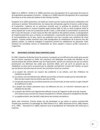 70
Söğüt et al. (2003) et Yorbik et al. (2002) reportent aussi dysrégulation de la superoxyde dismutase et
de la glutathion peroxydase à l’autisme. Zoroglu et al. (2004) reportent dysregulation de la superoxyde
dismutase et un bas niveau de catalase en des individus autistes.
Kuwabara et al. (2013) présentent une étude qui montre que les niveaux de plusieurs métabolites sont
anormaux en autistes. Particulièrement, les niveaux des aminoacides arginine et taurine, acide lactique
et 5-oxoproline. L’arginine est un précurseur essentiel pour la synthèse de protéines et d’autres
molécules importantes en incluant l’oxydant oxyde nitrique (ON). En fait, un excès d’arginine induit le
stress oxydant par la voie de la production de ON. Si bien, a cette étude la concentration au plasma de
ON n’a pas été mesurée, un haut niveau de ON a été reporté en des patients autistes. La dysregulation
de l’arginine parait être aussi un facteur en schizophrénie. L’aminoacide taurine est un osmorégulateur
et neuromodulateur qui en plus, exerce une protection aux tissus neurales sous conditions de stress
oxydant. D’autres études montrent aussi cette dysrégulation du métabolisme de la taurine chez des
patients autistes. La molécule endogène 5-oxoproline provient du métabolisme du glutamate. Cette
molécule est considérée comme un déclenchant du stress oxydant à mesure qu’elle s’accumule a
l’organisme.
9.6 DEFICIENCE D’ACIDES GRAS ESSENTIELS (AGE)
En 1981, Colquhoun & Bunday furent les premiers à proposer qu’une déficience des acides gras pouvait
être un facteur important au TDAH. Ces chercheurs ont développé une étude très détaillée sur les
caractéristiques des enfants affectés avec de l’hyperactivité, menant à la conclusion de que ces enfants
présentaient une déficience des acides gras essentiels (AGE), qu’il soit qu’ils ne peuvent pas les
métaboliser ou parce qu’ils ne peuvent pas les absorber normalement à travers de l’intestin, ou parce
que ses besoins sont plus haut du normal. Ses conclusions furent les suivantes:
a) La plupart des aliments qui causent des problèmes à ces enfants, sont des inhibiteurs du
métabolisme des AGE.
b) Les enfants sont normalement plus affectés que les filles, en tenant compte que les nécessités des
AGE sont plus hautes chez les enfants que chez les filles.
c) Une grande proportion de ces enfants présente une soif anormale, et cette soif est un signe indicatif
de la déficience en AGE.
d) La plupart des enfants présentent aussi une déficience de zinc, un nutriment nécessaire pour le
métabolisme des AGE.
e) La plupart des enfants sont négativement affectés à cause de l’ingestion du blé et du lait, lesquels
sont reconnus pour accroitre les niveaux d’exorphines à l’intestin, bloquant le métabolisme des AGE.
f) La supplémentation avec des AGE a déjà donné des résultats prometteurs.
Après cette recherche, d’autres études ont été développés et qui relient la carence nutritionnelle
d’acides gras essentiels à la pathologie du TDAH (Stevens et al., 2003; Richardson & Puri, 2000; Stevens
et al., 1995). Vancassel et al. (2001) reportent aussi la dysrégulation de l’absorption des acides gras à
l’autisme.
 