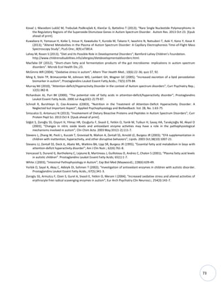 73
Kovač J, Macedoni Lukšič M, Trebušak Podkrajšek K, Klančar G, Battelino T (2013); “Rare Single Nucleotide Polymorphisms in
the Regulatory Regions of the Superoxide Dismutase Genes in Autism Spectrum Disorder. Autism Res. 2013 Oct 23. [Epub
ahead of print].
Kuwabara H, Yamasue H, Koike S, Inoue H, Kawakubo Y, Kuroda M, Takano Y, Iwashiro N, Natsubori T, Aoki Y, Kano Y, Kasai K
(2013); “Altered Metabolites in the Plasma of Autism Spectrum Disorder: A Capillary Electrophoresis Time-of-Flight Mass
Spectroscopy Study”; PLoS One.; 8(9):e73814.
Lahey M, Rosen S (2013); “Diet and Its Possible Role in Developmental Disorders”; Bamford-Lahey Children's Foundation.
http://www.childrensdisabilities.info/allergies/dietdevelopmentaldisorders.html.
Macfabe DF (2012); “Short-chain fatty acid fermentation products of the gut microbiome: implications in autism spectrum
disorders”. Microb Ecol Health Dis.;23.
McGinnis WR (2004); “Oxidative stress in autism”; Altern Ther Health Med.; 10(6):22-36; quiz 37, 92.
Ming X, Stein TP, Brimacombe M, Johnson WG, Lambert GH, Wagner GC (2005); “Increased excretion of a lipid peroxidation
biomarker in autism”; Prostaglandins Leukot Essent Fatty Acids.; 73(5):379-84.
Murray MJ (2010); “Attention-deficit/Hyperactivity Disorder in the context of Autism spectrum disorders”; Curr Psychiatry Rep.;
12(5):382-8.
Richardson AJ, Puri BK (2000); “The potential role of fatty acids in attention-deficit/hyperactivity disorder”; Prostaglandins
Leukot Essent Fatty Acids. 2000 Jul-Aug;63(1-2):79-87.
Schnoll R, Burshteyn D, Cea-Aravena J(2003), “Nutrition in the Treatment of Attention-Deficit Hyperactivity Disorder: A
Neglected but Important Aspect”; Applied Psychophysiology and Biofeedback: Vol. 28, No. 1:63-75
Siniscalco D, Antonucci N (2013); “Involvement of Dietary Bioactive Proteins and Peptides in Autism Spectrum Disorders”; Curr
Protein Pept Sci. 2013 Oct 4. [Epub ahead of print].
Söğüt S, Zoroğlu SS, Ozyurt H, Yilmaz HR, Ozuğurlu F, Sivasli E, Yetkin O, Yanik M, Tutkun H, Savaş HA, Tarakçioğlu M, Akyol O
(2003); “Changes in nitric oxide levels and antioxidant enzyme activities may have a role in the pathophysiological
mechanisms involved in autism”; Clin Chim Acta. 2003 May;331(1-2):111-7.
Stevens L, Zhang W, Peck L, Kuczek T, Grevstad N, Mahon A, Zentall SS, Arnold LE, Burgess JR (2003); “EFA supplementation in
children with inattention, hyperactivity, and other disruptive behaviors”; Lipids. 2003 Oct;38(10):1007-21.
Stevens LJ, Zentall SS, Deck JL, Abate ML, Watkins BA, Lipp SR, Burgess JR (1995); “Essential fatty acid metabolism in boys with
attention-deficit hyperactivity disorder”; Am J Clin Nutr.; 62(4):761-8.
Vancassel S, Durand G, Barthelemy C, Lejeune B, Martineau J, Guilloteau D, Andres C, Chalon S (2001); “Plasma fatty acid levels
in autistic children”. Prostaglandins Leukot Essent Fatty Acids; 65(1):1-7.
White J (2003); “Intestinal Pathophysiology in Autism”; Exp Biol Med (Maywood).; 228(6):639-49.
Yorbik O, Sayal A, Akay C, Akbiyik DI, Sohmen T (2002); “Investigation of antioxidant enzymes in children with autistic disorder.
Prostaglandins Leukot Essent Fatty Acids.; 67(5):341-3.
Zoroglu SS, Armutcu F, Ozen S, Gurel A, Sivasli E, Yetkin O, Meram I (2004); “Increased oxidative stress and altered activities of
erythrocyte free radical scavenging enzymes in autism”; Eur Arch Psychiatry Clin Neurosci.; 254(3):143-7.
 
